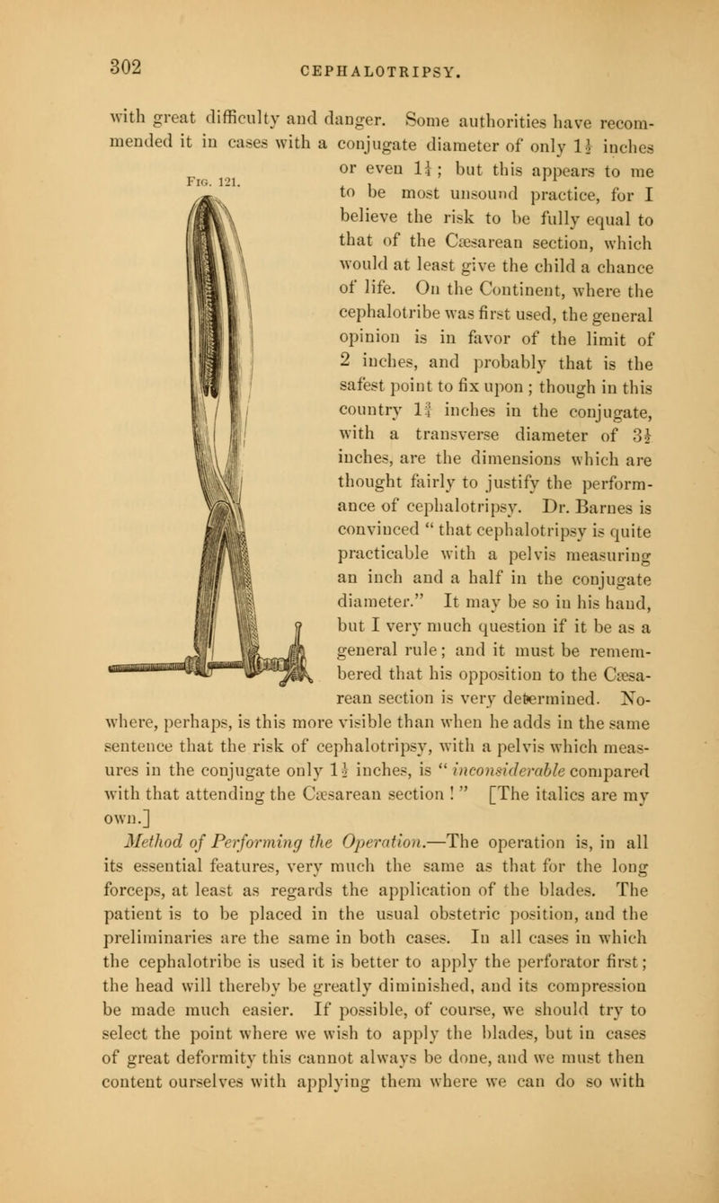 Fig. 121, with great difficulty and danger. Some authorities have recom- mended it in cases with a conjugate diameter of only 1* inches or even 1} ; but this appears to me to be most unsound practice, for I believe the risk to be fully equal to that of the Cesarean section, which would at least give the child a chance of life. On the Continent, where the cephalotribe was first used, the general opinion is in favor of the limit of 2 inches, and probably that is the safest point to fix upon ; though in this country 1| inches in the conjugate, with a transverse diameter of 3 J inches, are the dimensions which are thought fairly to justify the perform- ance of cephalotripsy. Dr. Barnes is convinced  that cephalotripsy is quite practicable with a pelvis measuring an inch and a half in the conjugate diameter. It may be so in his hand, but I very much question if it be as a general rule; and it must be remem- bered that his opposition to the Ca?sa- rean section is very determined. No- where, perhaps, is this more visible than when he adds in the same sentence that the risk of cephalotripsy, with a pelvis which meas- ures in the conjugate only 1$ inches, is  inconsiderable compared with that attending the Ciesarean section !  [The italics are my own.] Method of Performing the Operation.—The operation is, in all its essential features, very much the same as that for the long forceps, at least as regards the application of the blades. The patient is to be placed in the usual obstetric position, and the preliminaries are the same in both cases. In all cases in which the cephalotribe is used it is better to apply the perforator first; the head will thereby be greatly diminished, and its compression be made much easier. If possible, of course, we should try to select the point where we wish to apply the blades, but in cases of great deformity this cannot always be done, and we must then content ourselves with applying them where we can do so with