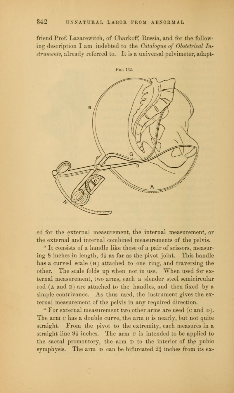 friend Prof. Lazarewitch, of Charkoff, Russia, and for the follow- ing description I am indebted to the Catalogue of Obstetrical In- struments, already referred to. It is a universal pelvimeter, adapt- Fig. 13i ed for the external measurement, the internal measurement, or the external and internal combined measurements of the pelvis.  It consists of a handle like those of a pair of scissors, measur- ing 8 inches in length, 4J as far as the pivot joint. This handle has a curved scale (h) attached to one ring, and traversing the other. The scale folds up when not in use. When used for ex- ternal measurement, two arms, each a slender steel semicircular rod (a and b) are attached to the handles, and then fixed by a simple contrivance. As thus used, the instrument gives the ex- ternal measurement of the pelvis in any required direction.  For external measurement two other arms are used (c and d). The arm c has a double curve, the arm d is nearly, but not quite straight. From the pivot to the extremity, each measures in a straight line 9} inches. The arm c is intended to be applied to the sacral promontory, the arm d to the interior of the pubic symphysis. The arm d can be bifurcated 2| inches from its ex-