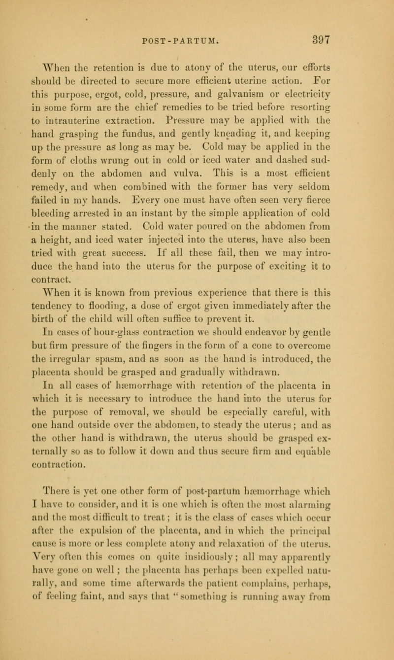 When the retention is due to atony of the uterus, our efforts should be directed to secure more efficient uterine action. For this purpose, ergot, cold, pressure, and galvanism or electricity in -nine form are the chief remedies to be tried before resorting to intrauterine extraction. Pressure may be applied with the hand grasping the fundus, and gently kneading it, and keeping up the pressure as long as may be. Cold may be applied in the form of cloths wrung out in cold or iced water and dashed sud- denly on the abdomen and vulva. This is a most efficient remedy, and when combined with the former has very seldom failed in my hands. Every one must have often seen very fierce bleeding arrested in an instant by the simple application of cold in the manner stated. Cold water poured on the abdomen from a height, and iced water injected into the uterus, have also been tried with great success. If all these fail, then we may intro- duce the hand into the uterus for the purpose of exciting it to contract. When it is known from previous experience that there is this tendency to flooding, a dose of ergot given immediately after the birth of the child will often suffice to prevent it. In cases of hour-glass contraction we should endeavor by gentle but firm pressure of the fingers in the form of a cone to overcome the irregular Bpasm, and as BOOD as the hand is introduced, the placenta should be grasped and gradually withdrawn. In all cases of haemorrhage with retention of the placenta in which it ia necessary to introduce the hand into the uterus for the purpose of* removal, we should be especially careful, with one hand outside over the abdomen, to steady the uterus ; and as the other hand is withdrawn, the uterus Bhould be grasped ex- ternally SO as to follow it down and thus .-(cure linn and equable contraction. There is yet one other form of post-partum haemorrhage which I have to consider, and it is one which is often the most alarming and the mosl difficult t<> treat ; it is the class of cases which occur after the expulsion of the placenta, and in which the principal cause is more or less complete atony and relaxation of the uterus. Very often this comes on quite insidiously; all may apparently have gone on well ; the placenta has perhaps been expelled natu- rally, and -Mine time afterward- the patient COIUplains, perhaps, of feeling faint, and saya that something i- running away from