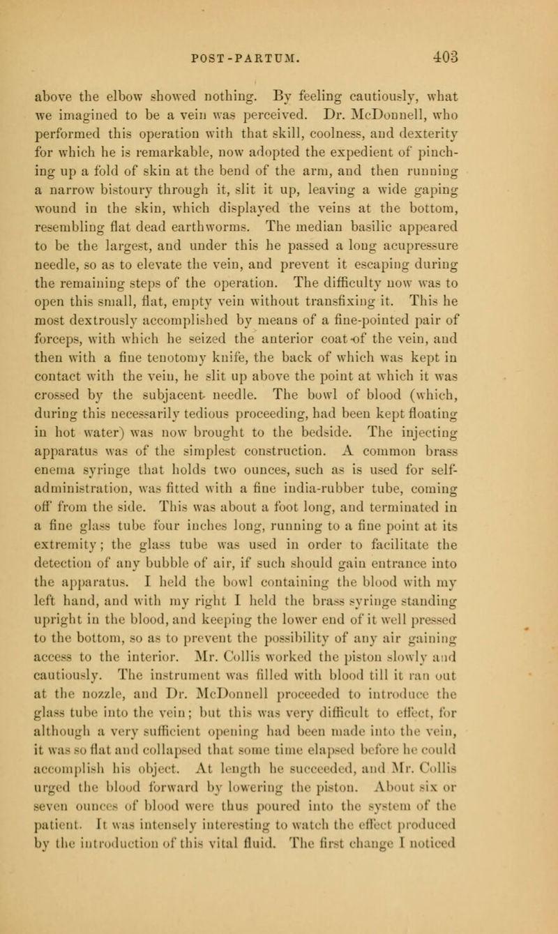 above the elbow showed nothing. By feeling cautiously, what we imagined to be a vein was perceived. Dr. McDonnell, who performed this operation with that skill, coolness, and dexterity for which he is remarkable, now adopted the expedient of pinch- ing up a fold of skin at the bend of the arm, and then running a narrow bistoury through it, slit it up, leaving a wide gaping wound in the skin, which displayed the veins at the bottom, resembling flat dead earthworms. The median basilic app to be the largest, and under this he passed a long acupressure needle, so as to elevate the vein, and prevent it escaping during the remaining steps of the operation. The difficulty now was to open this small, flat, empty vein without transfixing it. This he most dextrously accomplished by means of a fine-pointed pair of forceps, with which lie seized the anterior coat of the vein, and then with a fine tenotomy knife, the back of which was kept in contact with the vein, he slit up above the point at which it was crossed by the subjacent needle. The bowl of blood (which, during this necessarily tedious proceeding, had been kept floating in hot water) was now brought to the bedside. The injecting apparatus was of the simplest construction. A common brass enema Byringe that holds two ounces, such as is used for self- administration, was fitted with a fine india-rubber tube, coming off from the Bide. This was about a foot long, and terminated in a fine glass tube four inches long, running to a fine point at its extremity; the gla.-s tube was used in order to facilitate the detection of any bubble of air, if such should gain entrance into the apparatus. I held the bowl containing the blood with my left hand, and with my right I held the lira— Byringe -landing upright in the blood, and keeping the lower end of it well pressed to the bottom, BO a- to prevent th<' possibility of any air gaining - to the interior. Mr. Colli- worked the piston -lowly and cautiously. The instrument was filled with blood till it ran out at the nozzle, and Dr. McDonnell proceeded to introduce the glass tuh'' into tin- vein; but this was very difficult to effect, for although a very sufficient opening had been made into tin- vein, it was bo flat and collapsed that Bome time elapsed before he could accomplish hi- object. At length be succeeded, and.Mr. Collis urged tin' blood forward by lowering the piston. A.bout -i\ or Beven ounci - of blood were thus poured into the system of the patient. It was Intensely Interesting to watch the effect produced by the introduction of this vital fluid. The first change 1 noticed