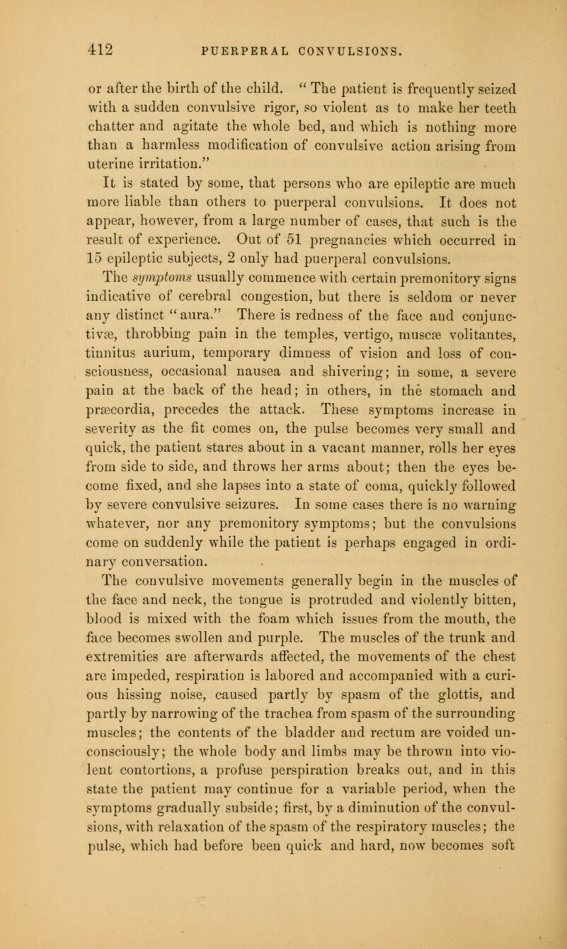 or after the birth of the child.  The patient is frequently seized with a sudden convulsive rigor, so violent as to make her teeth chatter and agitate the whole bed, and which is nothing more than a harmless modification of convulsive action arising from uterine irritation. It is stated by some, that persons who are epileptic are much more liable than others to puerperal convulsions. It does not appear, however, from a large number of cases, that such is the result of experience. Out of 51 pregnancies which occurred in 15 epileptic subjects, 2 only had puerperal convulsions. The symptoms usually commence with certain premonitory signs indicative of cerebral congestion, but there is seldom or never any distinct aura. There is redness of the face and conjunc- tivae, throbbing pain in the temples, vertigo, niuscre volitantes, tinnitus aurium, temporary dimness of vision and loss of con- sciousness, occasional nausea and shivering; in some, a severe pain at the back of the head; in others, in the stomach and prsecordia, precedes the attack. These symptoms increase in severity as the fit comes on, the pulse becomes very small and quick, the patient stares about in a vacant manner, rolls her eyes from side to side, and throws her arms about; then the eyes be- come fixed, and she lapses into a state of coma, quickly followed by severe convulsive seizures. In some cases there is no warning whatever, nor any premonitory symptoms; but the convulsions come on suddenly while the patient is perhaps engaged in ordi- nary conversation. The convulsive movements generally begin in the muscles of the face and neck, the tongue is protruded and violently bitten, blood is mixed with the foam which issues from the mouth, the face becomes swollen and purple. The muscles of the trunk and extremities are afterwards affected, the movements of the chest are impeded, respiration is labored and accompanied with a curi- ous hissing noise, caused partly by spasm of the glottis, and partly by narrowing of the trachea from spasm of the surrounding muscles; the contents of the bladder and rectum are voided un- consciously; the whole body and limbs may be thrown into vio- lent contortions, a profuse perspiration breaks out, and in this state the patient may continue for a variable period, when the symptoms gradually subside; first, by a diminution of the convul- sions, with relaxation of the spasm of the respiratory muscles; the pulse, which had before been quick and hard, now becomes soft