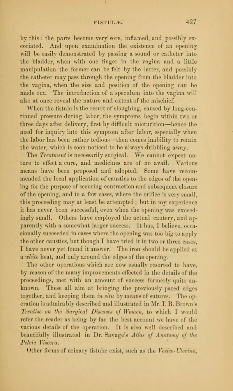 by this : the parts become very sore, inflamed, and possibly ex- coriated. And upon examination the existence of an opening will be easily demonstrated by passing a sound or catheter into the bladder, when with one finger in the vagina and a little manipulation the former can be felt by the latter, and possibly the catheter may pass through the opening from the bladder into the vagina, when the size and position of the opening can be made out. The introduction of a speculum into the vagina will also at once reveal the nature and extent of the mischief. When the fistula is the result of sloughing, caused by long-con- tinued pressure during labor, the symptoms begin within two or three days after delivery, first by difficult micturition—hence the need for inquiry into this symptom after labor, especially when the labor has been rather tedious—then comes inability to retain the water, which is soon noticed to be always dribbling away. The Treatment is necessarily surgical. We cannot expect na- ture to effect a cure, and medicines are of no avail. Various means have been proposed and adopted. Some have recom- mended the local application of caustics to the edges of the open- ing for the purpose of securing contraction and subsequent closure of the opening, and in a few cases, where the orifice is very small, this proceeding may at least be attempted; but in my experience it has never been successful, even when the opening was t . ingly small. Others have employed the actual cautery, and ap- parently with a somewhat larger success. It has, I believe, occa- sionally succeeded in cases where the opening was too big to apply the other caustics, but though I have tried it in two or three cases, I have never yet found it answer. The iron should be applii d at a white heat, and only around the edges of the opening. The other operations which are dow usually resorted to have, by reason of the many improvements effected in the details of the proceedings, met with an amount of success formerly quite un- known. These all aim at bringing the previously pared together, and keeping them in situ by means of sutures. The op- eration is admirably described and illustrated in Mr. I. B. Brown's Treatise >>u tJu Surgical Diseases of Womenx to which I would refer the reader as being by far the best account we have of the various details of the (nitration. It is also well described and beautifully illustrated in Dr. Savage's Atlas of Ai)<ii<>niii of the I',/t-lr Viscera, Other forms of urinary fistula exist, such a- the I rine,