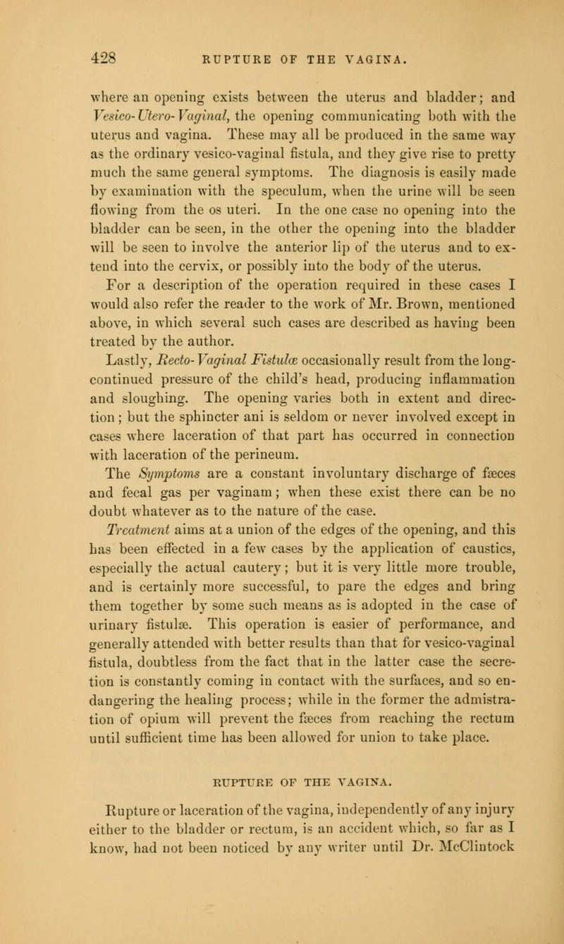 where an opening exists between the uterus and bladder; and Veslco- Utero- Vaginal, the opening communicating both with the uterus and vagina. These may all be produced in the same way as the ordinary vesicovaginal fistula, and they give rise to pretty much the same general symptoms. The diagnosis is easily made by examination with the speculum, when the urine will be seen flowing from the os uteri. In the one case no opening into the bladder can be seen, in the other the opening into the bladder will be seen to involve the anterior lip of the uterus and to ex- tend into the cervix, or possibly into the body of the uterus. For a description of the operation required in these cases I would also refer the reader to the work of Mr. Brown, mentioned above, in which several such cases are described as having been treated by the author. Lastly, Recto-Vaginal Fistulas occasionally result from the long- continued pressure of the child's head, producing inflammation and sloughing. The opening varies both in extent and direc- tion ; but the sphincter ani is seldom or never involved except in cases where laceration of that part has occurred in connection with laceration of the perineum. The Symptoms are a constant involuntary discharge of feeces and fecal gas per vaginam; when these exist there can be no doubt whatever as to the nature of the case. Treatment aims at a union of the edges of the opening, and this has been effected in a few cases by the application of caustics, especially the actual cautery; but it is very little more trouble, and is certainly more successful, to pare the edges and bring them together by some such means as is adopted in the case of urinary fistulse. This operation is easier of performance, and generally attended with better results than that for vesico-vaginal fistula, doubtless from the fact that in the latter case the secre- tion is constantly coming in contact with the surfaces, and so en- dangering the healing process; while in the former the admistra- tion of opium will prevent the faeces from reaching the rectum until sufficient time has been allowed for union to take place. RUPTURE OF THE VAGINA. Rupture or laceration of the vagina, independently of any injury either to the bladder or rectum, is an accident which, so far as I know, had not been noticed by any writer until Dr. McClintock