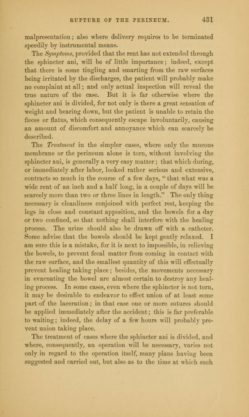 malpresentation ; also where delivery requires to be terminated speedily by instrumental means. The Symptom*, provided that the rent has not extended through the sphincter ani, will be of little importance; indeed, except that there is some tingling and smarting from the raw surfaces being irritated by the discharges, the patient will probably make no complaint at all; and only actual inspection will reveal the true nature of the case. But it is far otherwise where the sphincter ani is divided, for not only is there a great sensation of weight and bearing down, but the patient is unable to retain the fseces or flatus, which consequently escape involuntarily, causing an amount of discomfort and annoyance which can scarcely be described. The Treatment in the simpler cases, where only the mucous membrane or the perineum alone is torn, without involving the sphincter ani, is generally a very easy matter ; that which during, or immediately after labor, looked rather serious and extensive, contracts so much in the course of a few days,  that what was a wide rent of an inch and a half long, in a couple of days will be scarcely more than two or three lines in length. The only thing necessary is cleanliness conjoined with perfect rest, keeping the and constant apposition, and the bowels for a day or two confined, so that nothing shall interfere with the healing process. The urine should also be drawn off with a catheter. Bome advise that the bowels should be kept gently relaxed. I am Bure this is a mistake, for it is next to impossible, in relieving the bowels, to prevent fecal matter from coming in contact with the raw surface, and the smallest quantity of this will effectually prevent healing taking place; besides, the movements necessary in evacuating the bowel are almost certain to destroy any heal- ing process. In some caf □ where the sphincter i- not torn, it may be desirable to endeavor to effect union of at I part of tli'- laceration; in that case one or more Butures should be applied immediately after the accident; this is far preferable to waiting; indeed, the delay of a few hours will probably pre- vent anion taking place. The treatment of cases where tin- sphincter ani is divided, and where, consequently, an operation will b ry, varies not only in regard to tin- operation itself, many plans having sted and carried out, but also as to the time :it which Buch