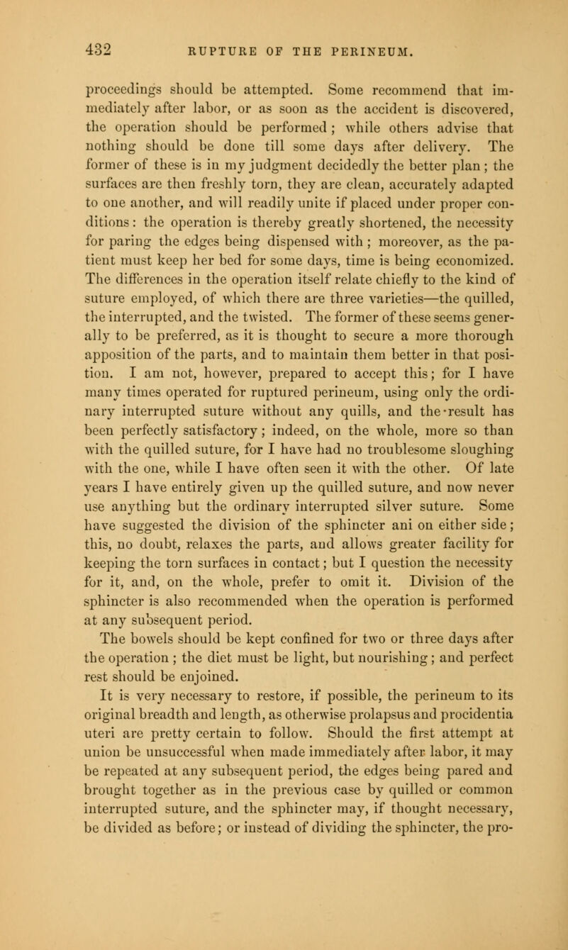 proceedings should be attempted. Some recommend that im- mediately after labor, or as soon as the accident is discovered, the operation should be performed ; while others advise that nothing should be done till some days after delivery. The former of these is in my judgment decidedly the better plan; the surfaces are then freshly torn, they are clean, accurately adapted to one another, and will readily unite if placed under proper con- ditions : the operation is thereby greatly shortened, the necessity for paring the edges being dispensed with ; moreover, as the pa- tient must keep her bed for some days, time is being economized. The differences in the operation itself relate chiefly to the kind of suture employed, of which there are three varieties—the quilled, the interrupted, and the twisted. The former of these seems gener- ally to be preferred, as it is thought to secure a more thorough apposition of the parts, and to maintain them better in that posi- tion. I am not, however, prepared to accept this; for I have many times operated for ruptured perineum, using only the ordi- nary interrupted suture without any quills, and the-result has been perfectly satisfactory; indeed, on the whole, more so than with the quilled suture, for I have had no troublesome sloughing with the one, while I have often seen it with the other. Of late years I have entirely given up the quilled suture, and now never use anything but the ordinary interrupted silver suture. Some have suggested the division of the sphincter ani on either side; this, no doubt, relaxes the parts, and allows greater facility for keeping the torn surfaces in contact; but I question the necessity for it, and, on the whole, prefer to omit it. Division of the sphincter is also recommended when the operation is performed at any subsequent period. The bowels should be kept confined for two or three days after the operation ; the diet must be light, but nourishing ; and perfect rest should be enjoined. It is very necessary to restore, if possible, the perineum to its original breadth and length, as otherwise prolapsus and procidentia uteri are pretty certain to follow. Should the first attempt at union be unsuccessful when made immediately after labor, it may be repeated at any subsequent period, the edges being pared and brought together as in the previous case by quilled or common interrupted suture, and the sphincter may, if thought necessary, be divided as before; or instead of dividing the sphincter, the pro-