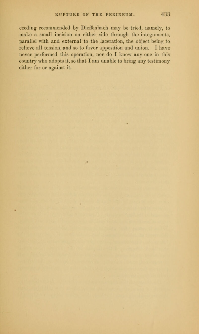 ceeding recommended by Dieffenbach may be tried, namely, to make a small incision on either side through the integuments, parallel with and external to the laceration, the object being to relieve all tension, and so to favor apposition and union. I have never performed this operation, nor do I know any one in this country who adopts it, so that I am unable to bring any testimony either for or against it.