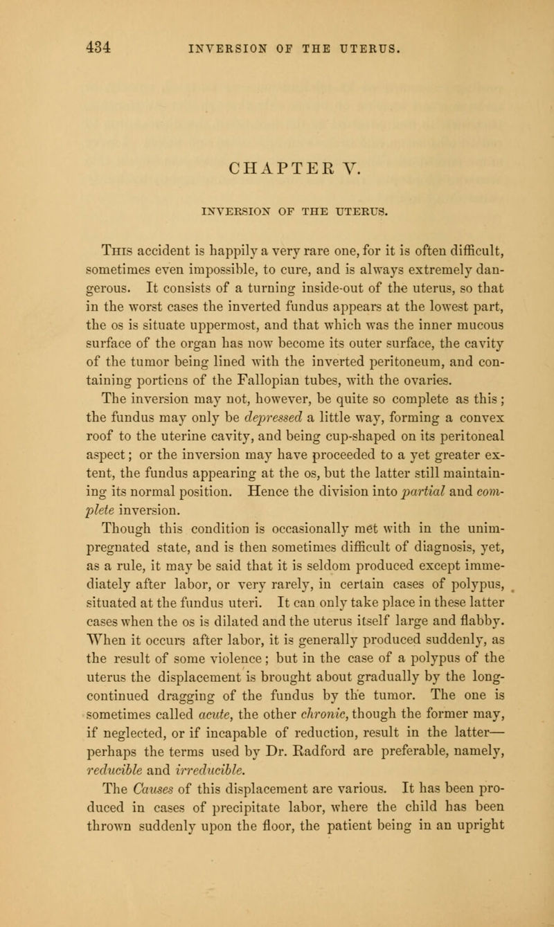 CHAPTER V. INVERSION OF THE UTERUS. This accident is happily a very rare one, for it is often difficult, sometimes even impossible, to cure, and is always extremely dan- gerous. It consists of a turning inside-out of the uterus, so that in the worst cases the inverted fundus appears at the lowest part, the os is situate uppermost, and that which was the inner mucous surface of the organ has now become its outer surface, the cavity of the tumor being lined with the inverted peritoneum, and con- taining portions of the Fallopian tubes, with the ovaries. The inversion may not, however, be quite so complete as this ; the fundus may only be depressed a little way, forming a convex roof to the uterine cavity, and being cup-shaped on its peritoneal aspect; or the inversion may have proceeded to a yet greater ex- tent, the fundus appearing at the os, but the latter still maintain- ing its normal position. Hence the division into partial and com- plete inversion. Though this condition is occasionally met with in the unim- pregnated state, and is then sometimes difficult of diagnosis, yet, as a rule, it may be said that it is seldom produced except imme- diately after labor, or very rarely, in certain cases of polypus, situated at the fundus uteri. It can only take place in these latter cases when the os is dilated and the uterus itself large and flabby. When it occurs after labor, it is generally produced suddenly, as the result of some violence; but in the case of a polypus of the uterus the displacement is brought about gradually by the long- continued dragging of the fundus by the tumor. The one is sometimes called acute, the other chronic, though the former may, if neglected, or if incapable of reduction, result in the latter— perhaps the terms used by Dr. Radford are preferable, namely, reducible and irreducible. The Causes of this displacement are various. It has been pro- duced in cases of precipitate labor, where the child has been thrown suddenly upon the floor, the patient being in an upright