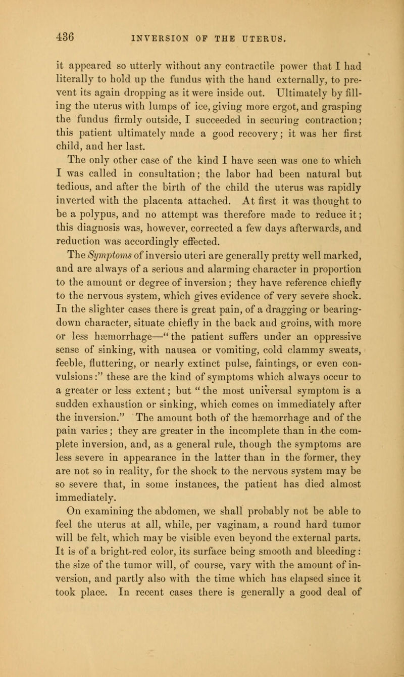 it appeared so utterly without any contractile power that I had literally to hold up the fundus with the hand externally, to pre- vent its again dropping as it were inside out. Ultimately by fill- ing the uterus with lumps of ice, giving more ergot, and grasping the fundus firmly outside, I succeeded in securing contraction; this patient ultimately made a good recovery; it was her first child, and her last. The only other case of the kind I have seen was one to which I was called in consultation; the labor had been natural but tedious, and after the birth of the child the uterus was rapidly inverted with the placenta attached. At first it was thought to be a polypus, and no attempt was therefore made to reduce it; this diagnosis was, however, corrected a few days afterwards, and reduction was accordingly effected. The Symptoms of inversio uteri are generally pretty well marked, and are always of a serious and alarming character in proportion to the amount or degree of inversion ; they have reference chiefly to the nervous system, which gives evidence of very severe shock. In the slighter cases there is great pain, of a dragging or bearing- down character, situate chiefly in the back and groins, with more or less hemorrhage— the patient suffers under an oppressive sense of sinking, with nausea or vomiting, cold clammy sweats, feeble, fluttering, or nearly extinct pulse, faintings, or even con- vulsions : these are the kind of symptoms which always occur to a greater or less extent; but  the most universal symptom is a sudden exhaustion or sinking, which comes on immediately after the inversion. The amount both of the hemorrhage and of the pain varies; they are greater in the incomplete than in -the com- plete inversion, and, as a general rule, though the symptoms are less severe in appearance in the latter than in the former, they are not so in reality, for the shock to the nervous system may be so severe that, in some instances, the patient has died almost immediately. On examining the abdomen, we shall probably not be able to feel the uterus at all, while, per vaginam, a round hard tumor will be felt, which may be visible even beyond the external parts. It is of a bright-red color, its surface being smooth and bleeding: the size of the tumor will, of course, vary with the amount of in- version, and partly also with the time which has elapsed since it took place. In recent cases there is generally a good deal of