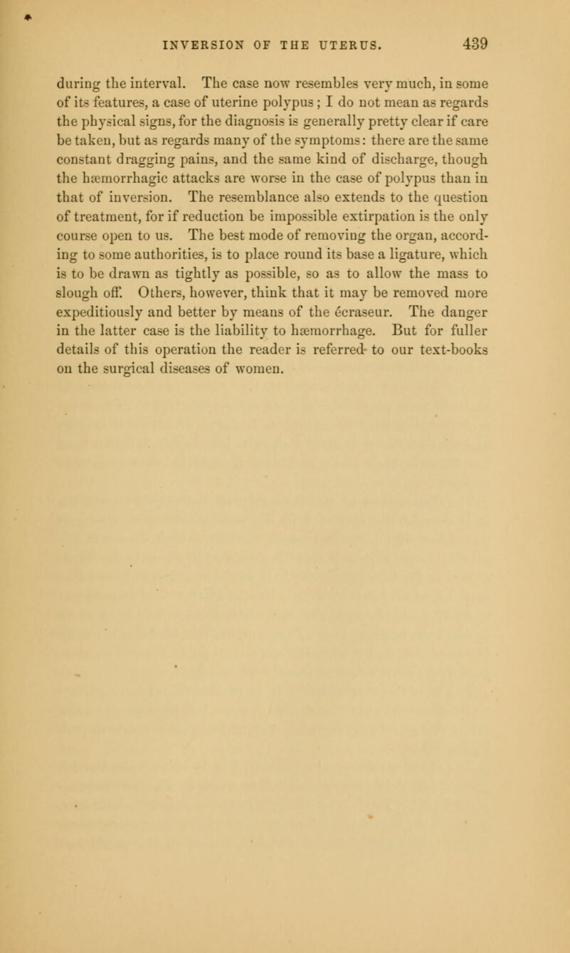 during the interval. The case now resembles very much, in some of its features, a case of uterine polypus ; I do not mean as regards the physical signs, for the diagnosis is generally pretty clear if care be taken, but as regards many of the symptoms: there are the same constant dragging pains, and the same kind of discharge, though the hemorrhagic attacks are worse in the case of polypus than in that of inversion. The resemblance also extends to the question of treatment, for if reduction be impossible extirpation is the only course open to us. The best mode of removing the organ, accord- ing to some authorities, is to place round its base a ligature, which is to be drawn as tightly as possible, so as to allow the mass to slough off. Others, however, think that it may be removed more expeditiously and better by means of the ecraseur. The danger in the latter case is the liability to haemorrhage. But for fuller details of this operation the reader is referred- to our text-books on the surgical diseases of women.