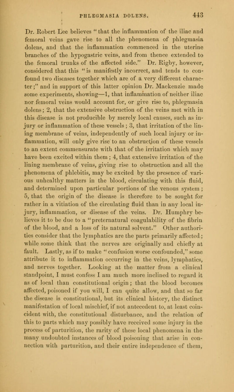 Dr. Robert Lee believes  that the inflammation of the iliac and femoral veins gave rise to all the phenomena of phlegmasia doleus, and that the inflammation commenced in the uterine branches of the hypogastric veins, and from thence extended to the femoral trunks of the affected side. Dr. Rigby, however, considered that this  is manifestly incorrect, and tends to con- found two diseases together which are of a very different charac- ter ; and in support of this latter opinion Dr. Mackenzie made some experiments, showing—1, that inflammation of neither iliac nor femoral veins would account for, or give rise to, phlegmasia dolens; 2, that the extensive obstruction of the veins met with in this disease is not producible by merely local causes, such as in- jury or inflammation of these vessels ; 3, that irritation of the lin- ing membrane of veins, independently of such local injury or in- flammation, will only give rise to an obstruction of these vessels to an extent commensurate with that of the irritation which may have been excited within them ; 4, that extensive irritation of the lining membrane of veins, giving rise to obstruction and all the phenomena of phlebitis, may be excited by the presence of vari- ous unhealthy matters in the blood, circulating with this fluid, and determined upon particular portions of the venous system ; 5, that the origin of the disease is therefore to be sought for rather in a vitiation of the circulating fluid than in any local in- jury, inflammation, or disease of the veins. Dr. Humphry be- lieves it to be due to a preternatural coagulability of the fibrin of the blood, and a loss of its natural solvent. Other authori- ties consider that the lymphatics are the parts primarily affected ; while some think that the nerves are originally and chiefly at fault. Lastly, as if to make  confusion worse confounded, Bome attribute it to inflammation occurring in the veins, lymphatics, and nerves together. Looking at the matter from a clinical standpoint, I must confess I am much more inclined to regard it as of local than constitutional origin; that the blood becomes affected, poisoned if you will, I can quite allow, and that so far the disease is constitutional, but its clinical history, the distinct manifestation of local mischief, if not antecedent to, at Least coin- cident with, the constitutional disturbance, and the relation of this t parts which may possibly have received Borne injury in the process of parturition, the rarity of these local phenomena in the many undoubted instances of blood poisoning that arise in con- nection with parturition, and their entire independence of them,