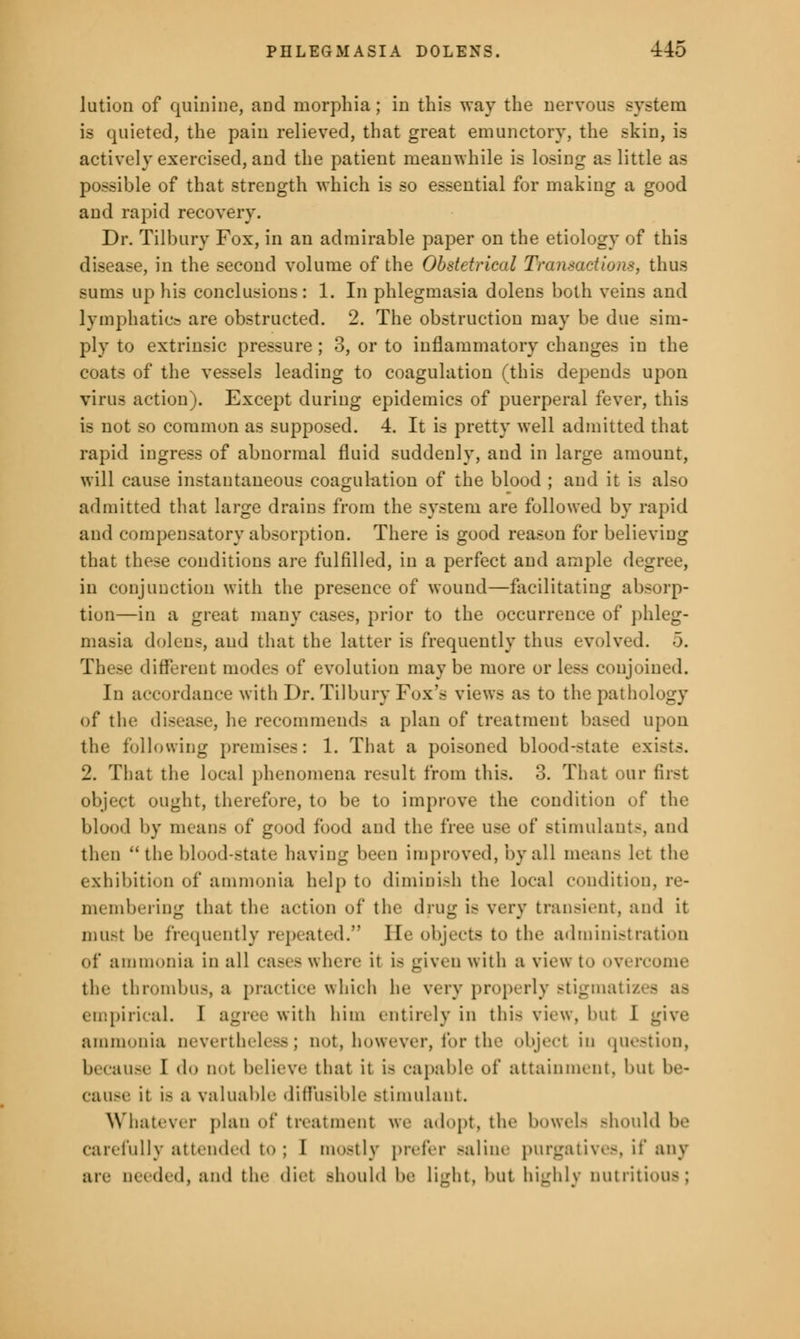 lution of quinine, and morphia; in this way the nervous system is quieted, the pain relieved, that great emunctory, the skin, is actively exercised, and the patient meanwhile is losing as little as possible of that strength which is so essential for making a good and rapid recovery. Dr. Tilbury Fox, in an admirable paper on the etiology of this disease, in the second volume of the Obstetrical Transactions, thus sums up his conclusions: 1. In phlegmasia dolens both veins and lymphatic? are obstructed. 2. The obstruction may be due sim- ply to extrinsic pressure ; 3, or to inflammatory changes in the coats of the vessels leading to coagulation (this depends upon virus action). Except during epidemics of puerperal fever, this is not so common as supposed. 4. It is pretty well admitted that rapid ingress of abnormal fluid suddenly, and in large amount, will cause instantaneous coagulation of the blood ; and it is also admitted that large drains from the system are followed by rapid and compensatory absorption. There is good reason for believing that these conditions are fulfilled, in a perfect and ample degree, in conjunction with the presence of wound—facilitating absorp- tion—in a great many cases, prior to the occurrence of phleg- masia dolens, and that the latter is frequently thus evolved. 5. different modes of evolution may be more or less conjoined. In accordance with Dr. Tilbury Fox's views as to the pathology of the disease, he recommends a plan of treatment based upon the following premises: 1. That a poisoned blood-state exists. 2. That the local phenomena result from this. 3. That our fust object ought, therefore, to be to improve the condition of the blood by means of good food and the free use of stimulant-, and then  the blood-state having been improved, by all means let the exhibition of ammonia help to diminish the local condition, re- membering that the action of the drug is very transient, and it must be frequently repeated. lie objects to the administration of ammonia in all cases where it is given with a view to overcome the thrombus, a practice which he wry properly stigmatu empirical. I agree with him entirely in this view, but 1 give ammonia nevertheless; cot, however, for the object in question, because I <h> not believe that it is capable of attainment, but be- cause it is a valuable diffusible Btimulaut. Whatever plan of treatment we adopt, tin- bowels Bhould be carefully attended to; I mostly prefer .-aline purgatives, if any are needed, and the diet Bhould be Light, but highly nutritious;