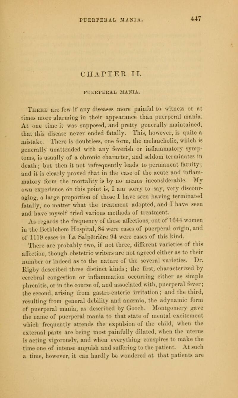 CHAPTER II. PUERPERAL MANIA. There are few if any diseases more painful to witness or at times more alarming in their appearance than puerperal mania. At one time it was supposed, and pretty generally maintained, that this disease never ended fatally. This, however, is quite a mistake. There is doubtless, one form, the melancholic, which is generally unattended with any feverish or inflammatory symp- toms, is usually of a chronic character, and seldom terminates in death; but then it not infrequently leads to permanent fatuity; and it is clearly proved that in the case of the acute aud inflam- matory form the mortality is by no means inconsiderable. My own experience on this point is, I am sorry to say, very discour- aging, a large proportion of those I have seen having terminated fatally, no matter what the treatment adopted, and I have seen and have myself tried various methods of treatment. Aa regards the frequency of these affections, out of 1G44 women in the Bethlehem Hospital, 84 were cases of puerperal origin, and of 1111) cases in La Salpetriere 94 were cases of this kind. There are probably two, if not three, different varieties of this aff-< tion, though obstetric writer- are not agreed either aa to their number or indeed as to the nature of the several varieties. Dr. Riebv described three distinct kinds; the Bret, characterized by ■ cerebral congestion or inflammation occurring either aa Bimple phrenitis, or in the course of, and associated with, puerperal fever; COnd, arising from gastroenteric irritation; and the third, resulting from general debility and anaemia, the adynamic form of puerperal mania, aa described by Gooch. Montgomery gave the name of puerperal mania to thai Btate of mental excitement which frequently attenda the expulsion of the child, when the external pari- are being most painfully dilated, when the uterus is acting vigorously, and when everything conspires to make the time one of intense anguish and Buffering to the patient. At Buch a time, however, it can hardly be wondered at that patient- are