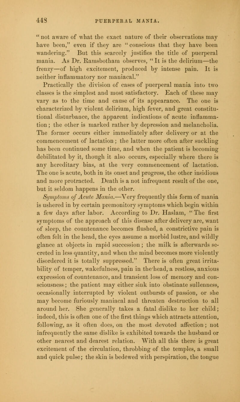 not aware of what the exact nature of their observations may have been, even if they are  conscious that they have been wandering. But this scarcely justifies the title of puerperal mania. As Dr. Ramsbotham observes, It is the delirium—the frenzy—of high excitement, produced by intense pain. It is neither inflammatory nor maniacal. Practically the division of cases of puerperal mania into two classes is the simplest and most satisfactory. Each of these may vary as to the time and cause of its appearance. The one is characterized by violent delirium, high fever, and great constitu- tional disturbance, the apparent indications of acute inflamma- tion ; the other is marked rather by depression and melancholia. The former occurs either immediately after delivery or at the commencement of lactation ; the latter more often after suckling has been continued some time, and when the patient is becoming debilitated by it, though it also occurs, especially where there is any hereditary bias, at the very commencement of lactation. The one is acute, both in its onset and progress, the other insidious and more protracted. Death is a not infrequent result of the one, but it seldom happens in the other. Symptoms of Acute Mania.—Very frequently this form of mania is ushered in by certain premonitory symptoms which begin within a few days after labor. According to Dr. Haslam,  The first symptoms of the approach of this disease after delivery are, want of sleep, the couuteuance becomes flushed, a constrictive pain is often felt in the head, the eyes assume a morbid lustre, and wildly glance at objects in rapid succession ; the milk is afterwards se- creted in less quantity, and when the mind becomes more violently disordered it is totally suppressed. There is often great irrita- bility of temper, wakefulness, pain in thehead, a restless, anxious expression of countenance, and transient loss of memory and con- sciousness ; the patient may either sink into obstinate sullenness, occasionally interrupted by violent outbursts of passion, or she may become furiously maniacal and threaten destruction to all around her. She generally takes a fatal dislike to her child; indeed, this is often one of the first things which attracts attention, following, as it often does, on the most devoted affection ; not infrequently the same dislike is exhibited towards the husband or other nearest and dearest relation. With all this there is great excitement of the circulation, throbbing of the temples, a small and quick pulse; the skin is bedewed with perspiration, the tongue