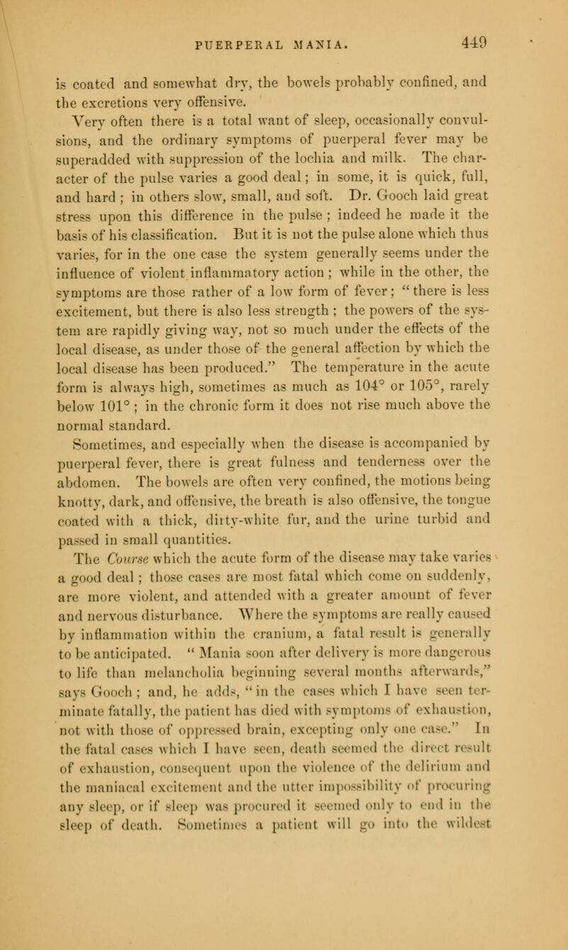 is coated and somewhat dry, the bowels probably confined, and the excretions very offensive. Very often there is a total want of sleep, occasionally convul- sions, and the ordinary symptoms of puerperal fever may be superadded with suppression of the lochia and milk. The char- acter of the pulse varies a good deal; in some, it is quick, full, and hard ; in others slow, small, and soft. Dr. Gooch laid great stress upon this difference in the pulse ; indeed he made it the basis of his classification. But it is not the pulse alone which thus varies, for in the one case the system generally seems under the influence of violent inflammatory action ; while in the other, the symptoms are those rather of a low form of fever; there is less excitement, but there is also less strength ; the powers of the sys- tem are rapidly giving way, not so much under the effects of the local disease, as under those of the general affection by which the local disease has been produced. The temperature in the acute form is always high, sometimes as much as 104° or 105°, rarely below 101° ; in the chronic form it does not rise much above the normal standard. Sometimes, and especially when the disease is accompanied by puerperal fever, there is great fulness and tenderness over the abdomen. The bowels are often very confined, the motions being knotty, dark, and offensive, the breath is also offensive, the tongue coated with a thick, dirty-white fur, and the urine turbid and passed in -mall quantities. The ( burse which the acute form of the disease may take varies a good deal ; those cases are most fatal which conic on suddenly, are more violent, and attended with a greater amount of fever ami nervous disturbance. Where the symptoms are really caused by inflammation within the cranium, a fatal result is generally to be anticipated.  Mania BOOD after delivery is more dang to life than melancholia beginning several month- afterwards/1 Bays Gooch ; ami. he adds, in the cases which I have seen ter- minate fatally, the patient has di< d with symptoms of exhaustion, not with those of oppressed brain, excepting only on.' case. In the fatal cases which I have Been, death seemed the direct result of exhaustion, consequent upon the violence of the delirium and the maniacal excitement and the utter impossibility ^i' procuring any Bleep, or if Bleep was procured it -remed only to end in the Bleep of death. Sometimes a patient will go into the wildest