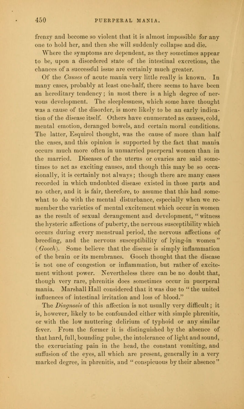 frenzy and become so violent that it is almost impossible for any one to hold her, and then she will suddenly collapse and die. Where the symptoms are dependent, as they sometimes appear to be, upon a disordered state of the intestinal excretions, the chances of a successful issue are certainly much greater. Of the Causes of acute mania very little really is known. In many cases, probably at least one-half, there seems to have been an hereditary tendency; in most there is a high degree of ner- vous development. The sleeplessness, which some have thought was a cause of the disorder, is more likely to be an early indica- tion of the disease itself. Others have enumerated as causes, cold, mental emotion, deranged bowels, and certain moral conditions. The latter, Esquirol thought, was the cause of more than half the cases, and this opinion is supported by the fact that mania occurs much more often in unmarried puerperal women than in the married. Diseases of the uterus or ovaries are said some- times to act as exciting causes, and though this may be so occa- sionally, it is certainly not always; though there are many cases recorded in which undoubted disease existed in those parts and no other, and it is fair, therefore, to assume that this had some- what to do with the mental disturbance, especially when we re- member the varieties of mental excitement which occur in women as the result of sexual derangement and development,  witness the hysteric affections of puberty, the nervous susceptibility which occurs during every menstrual period, the nervous affections of breeding, and the nervous susceptibility of lying-in women (Gooch). Some believe that the disease is simply inflammation of the brain or its membranes. Gooch thought that the disease is not one of congestion or inflammation, but rather of excite- ment without power. Nevertheless there can be no doubt that, though very rare, phrenitis does sometimes occur in puerperal mania. Marshall Hall considered that it was due to  the united influences of intestinal irritation and loss of blood. The Diagnosis of this affection is not usually very difficult; it is, however, likely to be confounded either with simple phrenitis, or with the low muttering delirium of typhoid or any similar fever. From the former it is distinguished by the absence of that hard, full, bounding pulse, the intolerance of light and sound, the excruciating pain in the head, the constant vomiting, and suffusion of the eyes, all which are present, generally in a very marked degree, in phrenitis, and conspicuous by their absence