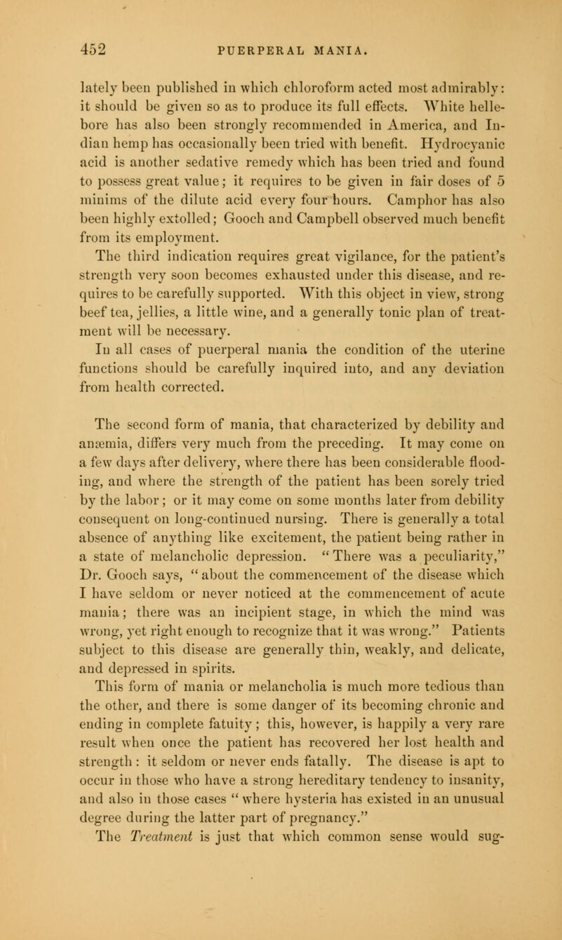 lately been published in which chloroform acted most admirably: it should be given so as to produce its full effects. White helle- bore has also been strongly recommended in America, and In- dian hemp has occasionally been tried with benefit. Hydrocyanic acid is another sedative remedy which has been tried and found to possess great value; it requires to be given in fair doses of 5 minims of the dilute acid every four hours. Camphor has also been highly extolled; Gooch and Campbell observed much benefit from its employment. The third indication requires great vigilance, for the patient's strength very soon becomes exhausted under this disease, and re- quires to be carefully supported. With this object in view, strong beef tea, jellies, a little wine, and a generally tonic plan of treat- ment will be necessary. In all cases of puerperal mania the condition of the uterine functions should be carefully inquired into, and any deviation from health corrected. The second form of mania, that characterized by debility and anaemia, differs very much from the preceding. It may come on a few days after delivery, where there has been considerable flood- ing, and where the strength of the patient has been sorely tried by the labor ; or it may come on some months later from debility consequent on long-continued nursing. There is generally a total absence of anything like excitement, the patient being rather in a state of melancholic depression.  There waa a peculiarity, Dr. Gooch says,  about the commencement of the disease which I have seldom or never noticed at the commencement of acute mania; there was an incipient stage, in which the mind was wrong, yet right enough to recognize that it was wrong. Patients subject to this disease are generally thin, weakly, and delicate, and depressed in spirits. This form of mania or melancholia is much more tedious than the other, and there is some danger of its becoming chronic and ending in complete fatuity; this, however, is happily a very rare result when once the patient has recovered her lost health and strength : it seldom or never ends fatally. The disease is apt to occur in those who have a strong hereditary tendency to insanity, and also in those cases  where hysteria has existed in an unusual degree during the latter part of pregnancy. The Treatment is just that which common sense would sug-