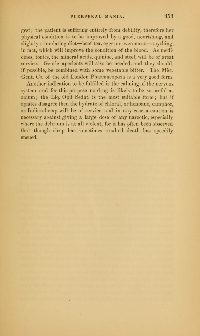 gest; the patient is suffering entirely from debility, therefore her physical condition is to be improved by a good, nourishing, and slightly stimulating diet—beef tea, eggs, or even meat—anything, in fact, which will improve the condition of the blood. As medi- cines, tonics, the mineral acids, quinine, and steel, will be of great service. Gentle aperients will also be needed, and they should, if possible, be combined with some vegetable bitter. The Mist. Gent. Co. of the old London Pharmacopoeia is a very good form. Another indication to be fulfilled is the calming of the nervous system, and for this purpose no drug is likely to be so useful as opium ; the Liq. Opii Sedat. is the most suitable form ; but if opiates disagree then the hydrate of chloral, or henbane, camphor, or Indian hemp will be of service, and in any case a caution is necessary against giving a large dose of any narcotic, especially where the delirium is at all violent, for it has often been observed that though sleep has sometimes resulted death has speedily ensued.