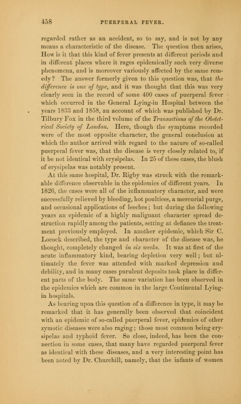 regarded rather as an accident, so to say, and is not by any means a characteristic of the disease. The question then arises, How is it that this kind of fever presents at different periods and in different places where it rages epidemically such very diverse phenomena, and is moreover variously affected by the same rem- edy? The answer formerly given to this question was, that the difference is one of type, and it was thought that this was very clearly seen in the record of some 400 cases of puerperal fever which occurred in the General Lying-in Hospital between the years 1833 and 1858, an account of which was published by Dr. Tilbury Fox in the third volume of the Transactions of the Obstet- rical Society of London. Here, though the symptoms recorded were of the most opposite character, the general conclusion at which the author arrived with regard to the nature of so-called puerperal fever was, that the disease is very closely related to, if it be not identical with erysipelas. In 25 of these cases, the blush of erysipelas was notably present. At this same hospital, Dr. Rigby was struck with the remark- able difference observable in the epidemics of different years. In 1826, the cases were all of the inflammatory character, and were successfully relieved by bleeding, hot poultices, a mercurial purge, and occasional applications of leeches; but during the following- years an epidemic of a highly malignant character spread de- struction rapidly among the patients, setting at defiance the treat- ment previously employed. In another epidemic, which Sir C. Locock described, the type and character of the disease was, he thought, completely changed in six weeks. It was at first of the acute inflammatory kind, bearing depletion very well ; but ul- timately the fever was attended with marked depression and debility, and in many cases purulent deposits took place in differ- ent parts of the body. The same variation has been observed in the epidemics which are common in the large Continental Lying- in hospitals. As bearing upon this question of a difference in type, it may be remarked that it has generally been observed that coincident with an epidemic of so-called puerperal fever, epidemics of other zymotic diseases were also raging; those most common being ery- sipelas and typhoid fever. So close, indeed, has been the con- nection in some cases, that many have regarded puerperal fever as identical with these diseases, and a very interesting point has been noted by Dr. Churchill, namely, that the infants of women