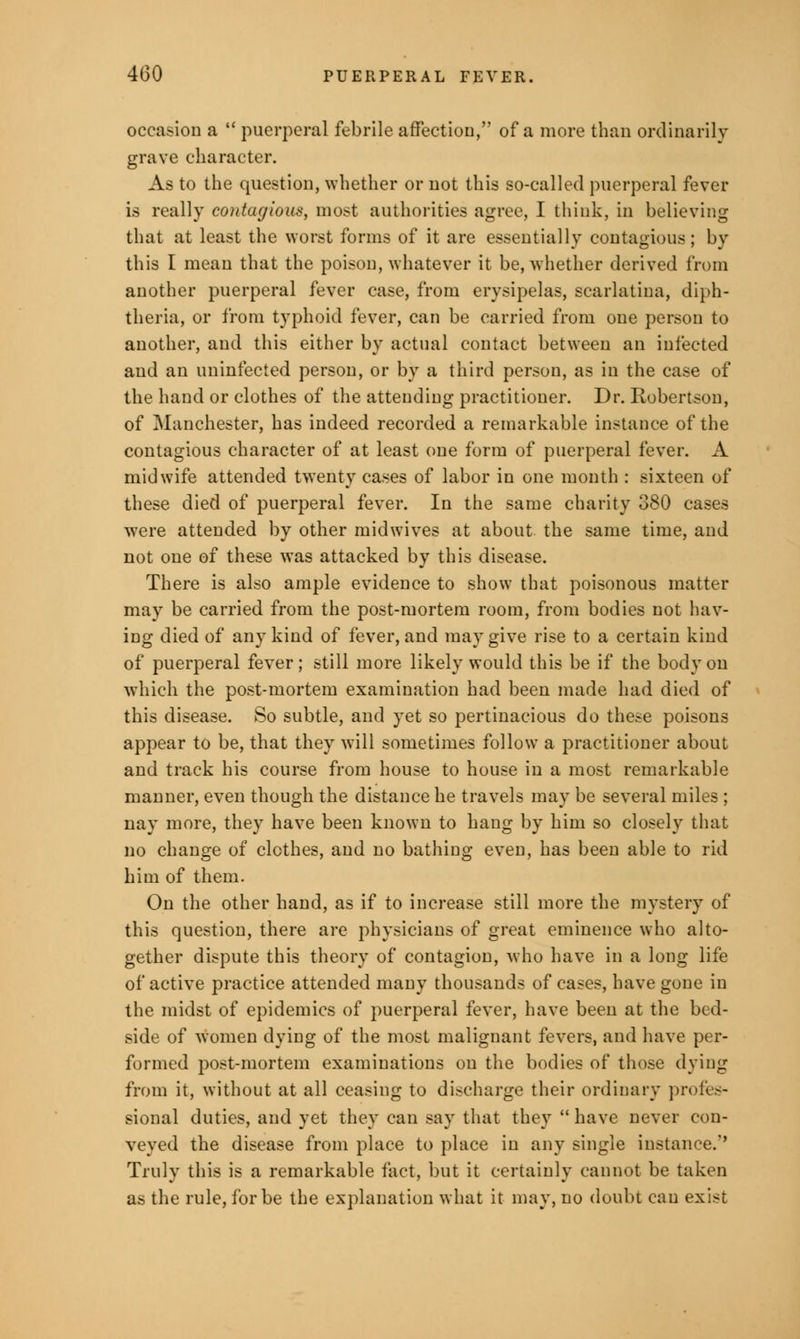 occasion a  puerperal febrile affection, of a more than ordinarily grave character. As to the question, whether or not this so-called puerperal fever is really contagious, most authorities agree, I think, in believing that at least the worst forms of it are essentially contagious; by this I mean that the poison, whatever it be, whether derived from another puerperal fever case, from erysipelas, scarlatina, diph- theria, or from typhoid fever, can be carried from one person to another, and this either by actual contact between an infected and an uninfected person, or by a third person, as in the case of the hand or clothes of the attending practitioner. Dr. Robertson, of Manchester, has indeed recorded a remarkable instance of the contagious character of at least one form of puerperal fever. A midwife attended twenty cases of labor in one month : sixteen of these died of puerperal fever. In the same charity 380 cases were attended by other midwives at about the same time, and not one of these was attacked by this disease. There is also ample evidence to show that poisonous matter may be carried from the post-mortem room, from bodies not hav- ing died of any kind of fever, and may give rise to a certain kind of puerperal fever; still more likely would this be if the body on which the post-mortem examination had been made had died of this disease. So subtle, and yet so pertinacious do these poisons appear to be, that they will sometimes follow a practitioner about and track his course from house to house in a most remarkable manner, even though the distance he travels may be several miles ; nay more, they have been known to hang by him so closely that no change of clothes, and no bathing even, has been able to rid him of them. On the other hand, as if to increase still more the mystery of this question, there are physicians of great eminence who alto- gether dispute this theory of contagion, who have in a long life of active practice attended many thousands of cases, have gone in the midst of epidemics of puerperal fever, have been at the bed- side of women dying of the most malignant fevers, and have per- formed post-mortem examinations on the bodies of those dying from it, without at all ceasing to discharge their ordinary profes- sional duties, and yet they can say that they  have never con- veyed the disease from place to place in any single instance.'' Truly this is a remarkable fact, but it certainly cannot be taken as the rule, for be the explanation what it may, no doubt can exist