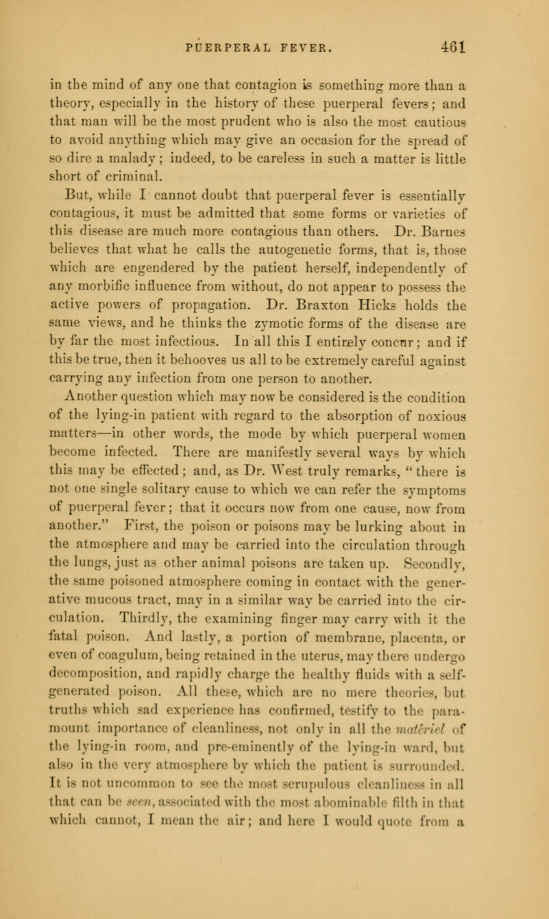 in the mind of any one that contagion is something more than a theory, especially in the history of these puerperal fevers; and that man will be the most prudent who is also the most cautious to avoid anything which may give an occasion for the spread of so dire a malady ; indeed, to be careless in such a matter is little short of criminal. But, while I cannot doubt that puerperal fever is essentially contagious, it must be admitted that some forms or varieties of this disease are much more contagious than others. Dr. Barnes believes that what he calls the autogenetic forms, that is, those which are engendered by the patient herself, independently of any morbific influence from without, do not appear to possess the active powers of propagation. Dr. Braxton Hicks holds the same views, and he thinks the zymotic forms of the disease are by far the most infectious. In all this I entirely concnr; and if this be true, then it behooves us all to be extremely careful against carrying any infection from one person to another. Another question which may now be considered is the condition of the lying-in patient with regard to the absorption of noxious matters—in other words, the mode by which puerperal women become infected. There are manifestly several ways by which this may be effected; and, as Dr. West truly remarks,  there is not one single solitary cause to which we can refer the symptoms of puerperal fever; that it occurs now from one cause, now from another. First, the poison or poisons may be lurking about in the atmosphere and may be carried into the circulation through the lungs, just a- other animal poisons are taken up. Secondly, the Bame poisoned atmosphere coming in contact with the gener- ative mucous tract, may in a similar way be carried into the cir- culation. Thirdly, the examining finger may cany with it the fatal poison. And lastly, a portion of membrane, placenl even of coagulum, being retained in the uterus may there in. decomposition, and rapidly charge the healthy fluids with a Belf- generated poison. All these, which are no mere theories, but truth- which -ad experience has confirmed, testify t<> tie- para- mount importance of cleanliness, not only in allthema&i the lying-in room, and pre-eminently of the lying-in ward, but also in tie- very atmosphere by which the patient is Burrounded. It i- not uncommon to Bee the most scrupulous cleanliness in all that can be -< - nt associated with the most abominable filth in that which cannot, I mean the air; and here 1 would quote from a