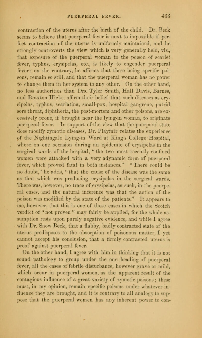 contraction of the uterus after the birth of the child. Dr. Beck seems to believe that puerperal fever is next to impossible if per- fect contraction of the uterus is uniformly maintained, and he strongly controverts the view which is very generally held, viz., that exposure of the puerperal woman to the poison of scarlet fever, typhus, erysipelas, etc., is likely to engender puerperal fever; on the contrary, he affirms that these being specific poi- sons, remain so still, and that the puerperal woman has no power to change them in her system to any other. On the other hand, no less authorities than Drs. Tyler Smith, Hall Davis, Barnes, and Braxton Hicks, affirm their belief that such diseases as ery- sipelas, typhus, scarlatina, small-pox, hospital gangrene, putrid sore throat, diphtheria, the post-mortem and other poisons, are ex- cessively prone, if brought near the lying-in woman, to originate puerperal fever. In support of the view that the puerperal state does modify zymotic diseases, Dr. Playfair relates the experience pf the Nightingale Lying-in Ward at King's College Hospital, where on one occasion during an epidemic of erysipelas in the surgical wards of the hospital, the two most recently confined women were attacked with a very adynamic form of puerperal fever, which proved fatal in both instances. There could be no doubt, he adds, that the cause of the disease was the same as that which was producing erysipelas in the surgical wards. There was, however, no trace of erysipelas, as such, in the puerpe- ral cases, and the natural inference was that the action of the poia >n was modified by the state of the patients. It appears to me, however, that this is one of those cases in which the Scotch verdict of not proven  may fairly bo applied, for the wh< sumption rests upon purely negative evidence, and while I agree with Dr. Snow Beck, that a flabby, badly contracted state of the uterus predisposes to the absorption of poisonous matter, I vet cannot accept his conclusion, that a firmly contracted uterus is proof against puerperal fever. On the other hand, I agree with him in thinking that it i- not sound pathology to group under the one heading iA' puerperal fever, all the cases of febrile disturbance, however grave or mild, which occur in puerperal women, as the apparent result of the contagious influence of a great variety of zymotic poisons; these must, in my opinion, remain Bpecific poisons under whatever in- • they are brought, ami it i< contrary to all analogy to Bup- that tli'- puerperal women has any inherent power to con-