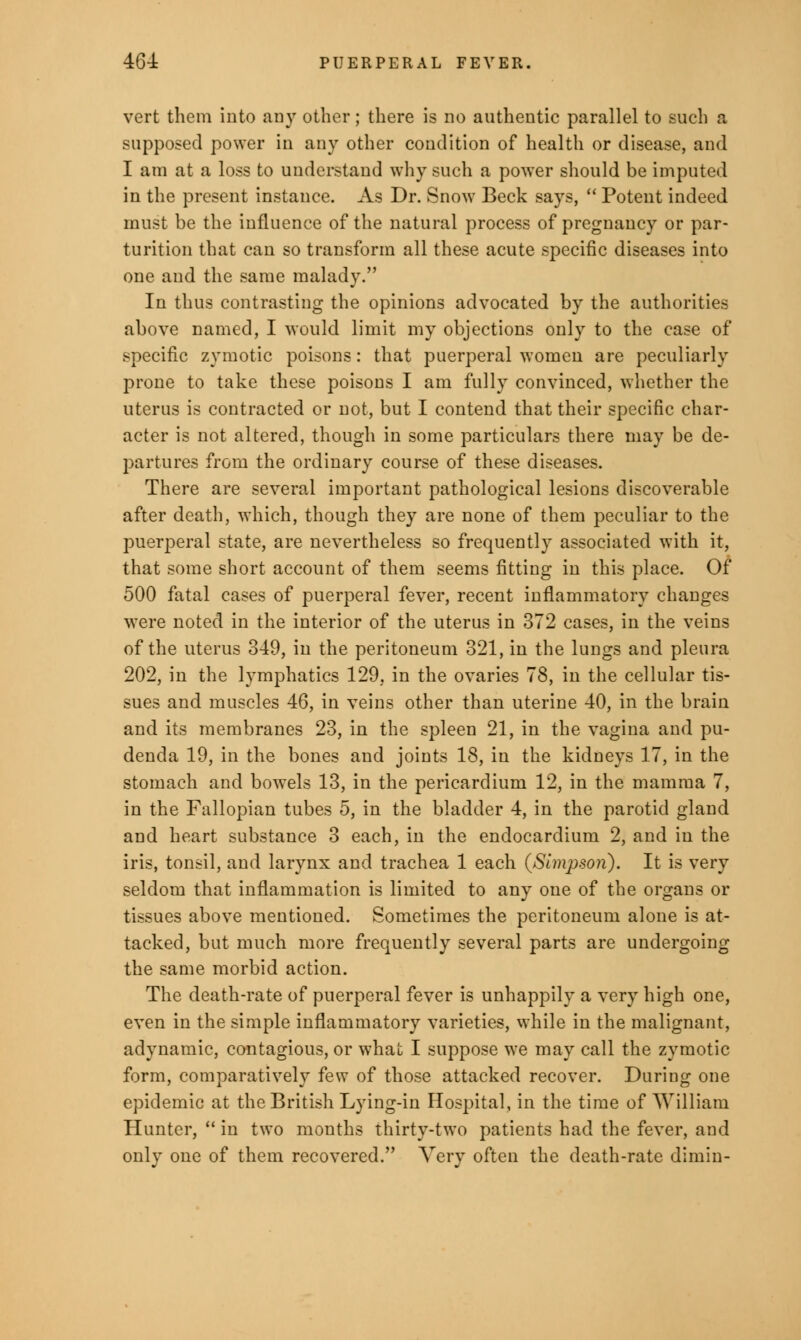 vert them into any other; there is no authentic parallel to such a supposed power in any other condition of health or disease, and I am at a loss to understand why such a power should be imputed in the present instance. As Dr. Snow Beck says,  Potent indeed must be the influence of the natural process of pregnancy or par- turition that can so transform all these acute specific diseases into one and the same malady. In thus contrasting the opinions advocated by the authorities above named, I would limit my objections only to the case of specific zymotic poisons: that puerperal women are peculiarly prone to take these poisons I am fully convinced, whether the uterus is contracted or not, but I contend that their specific char- acter is not altered, though in some particulars there may be de- partures from the ordinary course of these diseases. There are several important pathological lesions discoverable after death, which, though they are none of them peculiar to the puerperal state, are nevertheless so frequently associated with it, that some short account of them seems fitting in this place. Of 500 fatal cases of puerperal fever, recent inflammatory changes were noted in the interior of the uterus in 372 cases, in the veins of the uterus 349, in the peritoneum 321, in the lungs and pleura 202, in the lymphatics 129, in the ovaries 78, in the cellular tis- sues and muscles 46, in veins other than uterine 40, in the brain and its membranes 23, in the spleen 21, in the vagina and pu- denda 19, in the bones and joints 18, in the kidneys 17, in the stomach and bowels 13, in the pericardium 12, in the mamma 7, in the Fallopian tubes 5, in the bladder 4, in the parotid gland and heart substance 3 each, in the endocardium 2, and in the iris, tonsil, and larynx and trachea 1 each (Simjjson). It is very seldom that inflammation is limited to any one of the organs or tissues above mentioned. Sometimes the peritoneum alone is at- tacked, but much more frequently several parts are undergoing the same morbid action. The death-rate of puerperal fever is unhappily a very high one, even in the simple inflammatory varieties, while in the malignant, adynamic, contagious, or what I suppose we may call the zymotic form, comparatively few of those attacked recover. During one epidemic at the British Lying-in Hospital, in the time of William Hunter,  in two months thirty-two patients had the fever, and only one of them recovered. Very often the death-rate dimin-