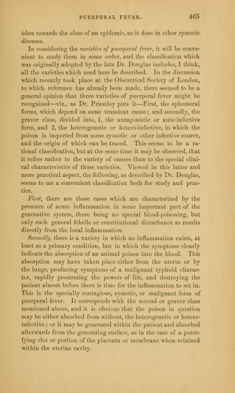 ishes towards the close of an epidemic, as it does in other zymotic disea- s. In considering the varieties of puerperal fever, it will be conve- nient to study them in some order, and the classification which was originally adopted by the late Dr. Douglas includes, I think, all the varieties which need here be described. In the discussion which recently took place at the Obstetrical Society of London, to which reference has already been made, there seemed to be a general opinion that three varieties of puerperal fever might be recognized—viz., as Dr. Priestley puts it—First, the ephemeral forms, which depend on some transient cause; and secondly, the graver class, divided into, 1, the antagonistic or auto-infective form, and 2, the heterogenetic or hetero-iufective, in which the poison is imported from some zymotic or other infective source, and the origin of which can be traced. This seems to be a ra- tional classification, but at the same time it may be observed, that it refers rather to the variety of causes than to the special clini- cal characteristics of those varieties. Viewed in this latter and more practical aspect, the following, as described by Dr. Douglas, seems to me a convenient classification both for study and prac- tice. First, there are those cases which are characterized by the presence of acute inflammation in some important part of the generative system, there being no special blood-poisoning, but only such genera] febrile or constitutional disturbance as results directly from the local inflammation. Secondly, there is a variety in which no inflammation exists, at least as a primary condition, but in which the symptoms clearly indicate the absorption of an animal poison into the blood. This absorption may have taken place either from the uterus or by the lungs, producing symptoms of a malignant typhoid charac- ter, rapidly prostrating the powers of life, ami destroying the pat'unt almost before there is time for the inflammation to Bet in. This is the specially contagious, zymotic, or malignant form of puerperal fever. It corresponds with the Becond or graver class mentioned above, ami it is obvious that tic poison in question may he either absorbed from without, the hetei or hetero- infective ; or it ma\ rated within tin- patient and absorbed afterward- from the generating Burface, as in the case of a putre- fying elot or portion of the placenta or membrane when retained within the uterine cavity.