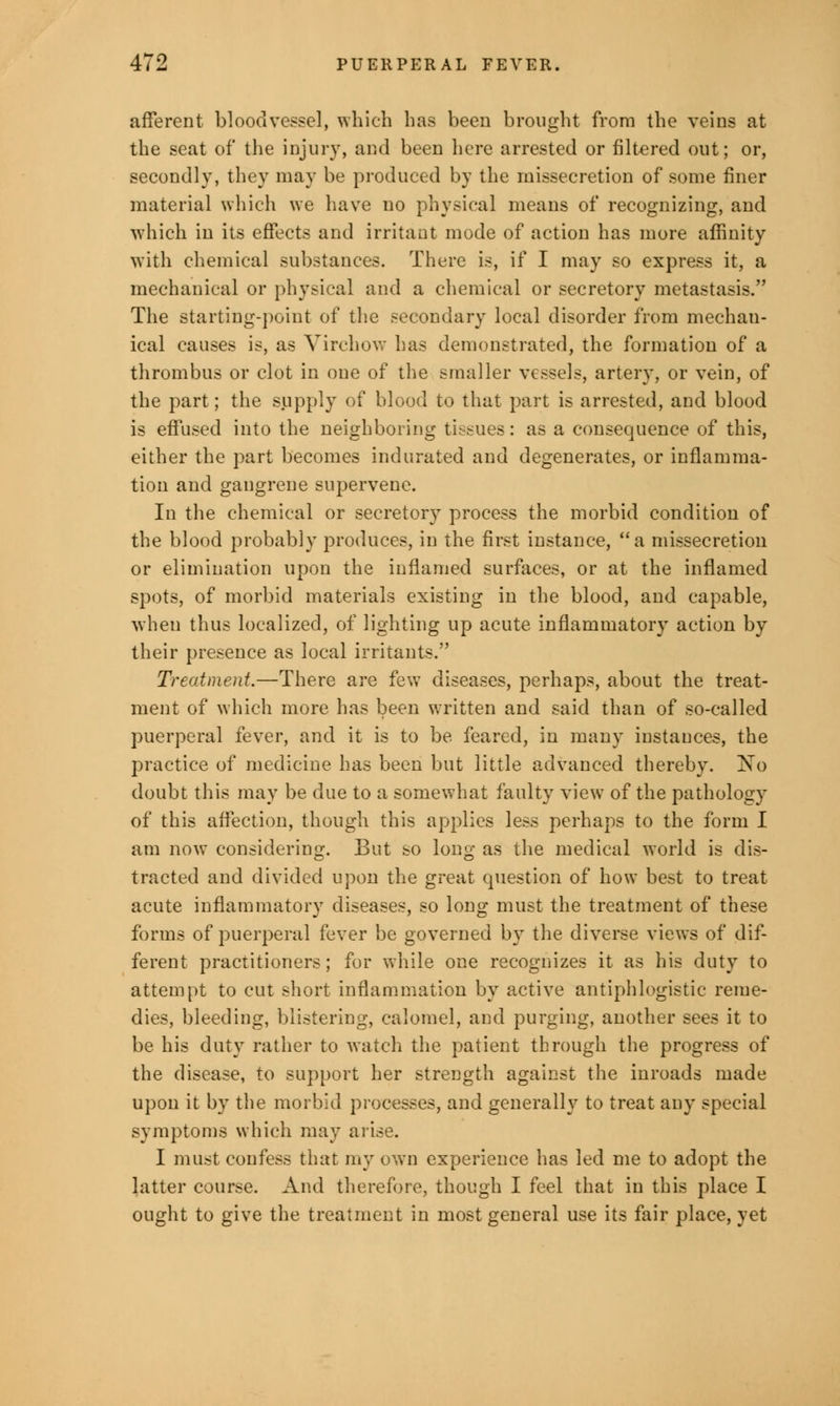 afferent bloodvessel, which has been brought from the veins at the seat of the injury, and been here arrested or filtered out; or, secondly, they may be produced by the missecretion of some finer material which we have no physical means of recognizing, and which in its effects and irritant mode of action has more affinity with chemical substances. There is, if I may so express it, a mechanical or physical and a chemical or secretory metastasis. The starting-point of the secondary local disorder from mechan- ical causes is, as Yirchow has demonstrated, the formation of a thrombus or clot in one of the smaller vessels, artery, or vein, of the part; the supply of blood to that part is arrested, and blood is effused into the neighboring tissues: as a consequence of this, either the part becomes indurated and degenerates, or inflamma- tion and gangrene supervene. In the chemical or secretory process the morbid condition of the blood probably produces, in the first instance, a missecretion or elimination upon the inflamed surfaces, or at the inflamed spots, of morbid materials existing in the blood, and capable, when thus localized, of lighting up acute inflammatory action by their presence as local irritants. Treatment.—There are few diseases, perhaps, about the treat- ment of which more has been written and said than of so-called puerperal fever, and it is to be feared, in many instances, the practice of medicine has been but little advanced thereby. No doubt this may be due to a somewhat faulty view of the pathology of this affection, though this applies less perhaps to the form I am now considering. But so long as the medical world is dis- tracted and divided upon the great question of how best to treat acute inflammatory diseases, so long must the treatment of these forms of puerperal fever be governed by the diverse views of dif- ferent practitioners; for while one recognizes it as his duty to attempt to cut short inflammation by active antiphlogistic reme- dies, bleeding, blistering, calomel, and purging, another sees it to be his duty rather to watch the patient through the progress of the disease, to support her strength against the inroads made upon it by the morbid processes, and generally to treat any special symptoms which may arise. I must confess that my own experience has led me to adopt the latter course. And therefore, though I feel that in this place I ought to give the treatment in most general use its fair place, yet