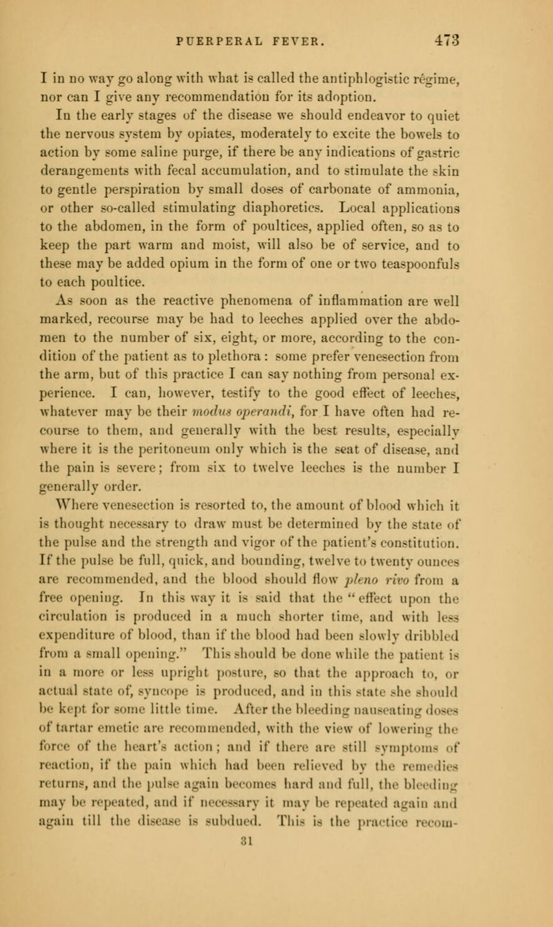 I in do way go along with what is called the antiphlogistic regime, nor can I give any recommendation for its adoption. In the early stages of the disease we should endeavor to quiet the nervous system by opiates, moderately to excite the bowels to action by some saline purge, if there be any indications of gastric- derangements with fecal accumulation, and to stimulate the ^kin to gentle perspiration by small doses of carbonate of ammonia, or other so-called stimulating diaphoretics. Local applications to the abdomen, in the form of poultices, applied often, so as to keep the part warm and moist, will also be of service, and to these may be added opium in the form of one or two teaspoonfuls to each poultice. A- booo as the reactive phenomena of inflammation are well marked, recourse may be had to leeches applied over the abdo- men to the number of six, eight, or more, according to the con- dition of the patient as to plethora : some prefer venesection from the arm, but of this practice I can say nothing from personal ex- perience. I can, however, testify to the good effect of leeches, whatever may be their modus operandi, for I have often had re- course to them, and generally with the best results, especiallv where it is the peritoneum only which is the seat of disease, and the pain is severe; from six to twelve leeches is the number I generally order. Where venesection is resorted to, the amount of blood which it is thought necessary to draw must be determined by the state of the pulse and the Btrength and vigor of the patient's constitution. If the pulse be full, quick, and bounding, twelve to twenty ounces are recommended, and the blood should flow pleno rivo from a free opening. In this way it is said that the effect upon tin- circulation is produced in a much Bhorter time, and with less expenditure of blood, than if the blood had been Blowly dribbled from a -mall opening. This should be done while the patient is in a more or less upright posture, .-<> that the approach to, or actual state of, Bynoope is produced, and in this Btate she Bhould be kept tor Bome little time. After the bleeding nauseating of tartar emetic are recommended, with the view of lowering the force of the heart's a<-ti->n; and if there are -till Bymptoms of reaction, if the pain which had hern relieved by the remedies return-, and the poise again becomes hard and full, the bleeding may be repeated, and it* necessary it may be repeated again and again till the disease is Bubdued. This is the practice recom- 81