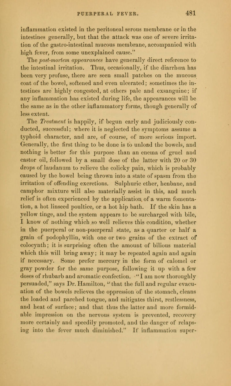 inflammation existed in the peritoneal serous membrane or in the intestines generally, but that the attack was one of severe irrita- tion of the gastro-intestinal mucous membrane, accompanied with high fever, from some unexplained cause. The post-mortem appearances have generally direct reference to the intestinal irritation. Thus, occasionally, if the diarrhoea has been very profuse, there are seen small patches on the mucous coat of the bowel, softened and even ulcerated; sometimes the in- testines are highly congested, at others pale and exsanguine; if any inflammation has existed during life, the appearances will be the same as in the other inflammatory forms, though generally of less extent. The Treatment is happily, if begun early and judiciously con- ducted, successful; where it is neglected the symptoms assume a typhoid character, and are, of course, of more serious import. Generally, the first thing to be done is to unload the bowels, and nothing is better for this purpose than an enema of gruel and castor oil, followed by a small dose of the latter with 20 or 30 drops of laudanum to relieve the colicky pain, which is probably caused by the bowel being thrown into a state of spasm from the irritation of offending excretions. Sulphuric ether, henbane, and camphor mixture will also materially assist in this, and much relief is often experienced by the application, of a warm fomenta- tion, a hot linseed poultice, or a hot hip bath. If the skin has a yellow tinge, and the system appears to be surcharged with bile, I know of nothing which so well relieves this condition, whether in the puerperal or non-puerperal state, as a quarter or half a grain of podophyllin, with one or two grains of the extract of colocynth; it is surprising often the amount of bilious material which this will bring away; it may be repeated again and again if necessary. Some prefer mercury in the form of calomel or gray powder for the same purpose, following it up with a Pew doses of rhubarb and aromatic confection.  J am now thoroughly persuaded, Bays Dr. Hamilton, that the full and regular evacu- ation of the bowels relieves the oppression of the stomach, cleans the Loaded and {tarched tongue, and mitigates thirst, restlessness, and heat of surface; and thai thus the latter and more formid- able impression on the nervous system is prevented, recovery more certainly ami speedily promoted, and the danger of relaps- ing into the fever much diminished. If inflammation super-