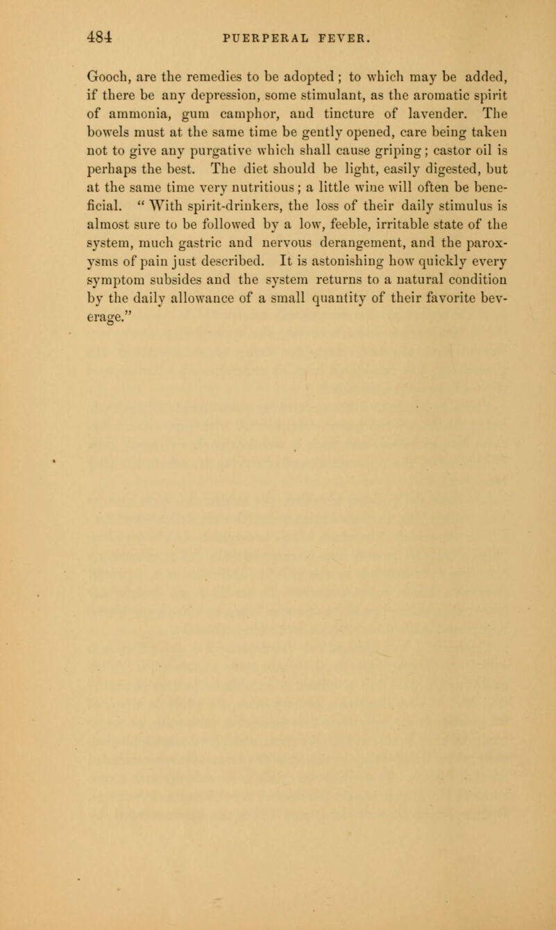 Gooch, are the remedies to be adopted ; to which may be added, if there be any depression, some stimulant, as the aromatic spirit of ammonia, gum camphor, and tincture of lavender. The bowels must at the same time be gently opened, care being taken not to give any purgative which shall cause griping; castor oil is perhaps the best. The diet should be light, easily digested, but at the same time very nutritious; a little wine will often be bene- ficial.  With spirit-drinkers, the loss of their daily stimulus is almost sure to be followed by a low, feeble, irritable state of the system, much gastric and nervous derangement, and the parox- ysms of pain just described. It is astonishing how quickly every symptom subsides and the system returns to a natural condition by the daily allowance of a small quantity of their favorite bev- erage.