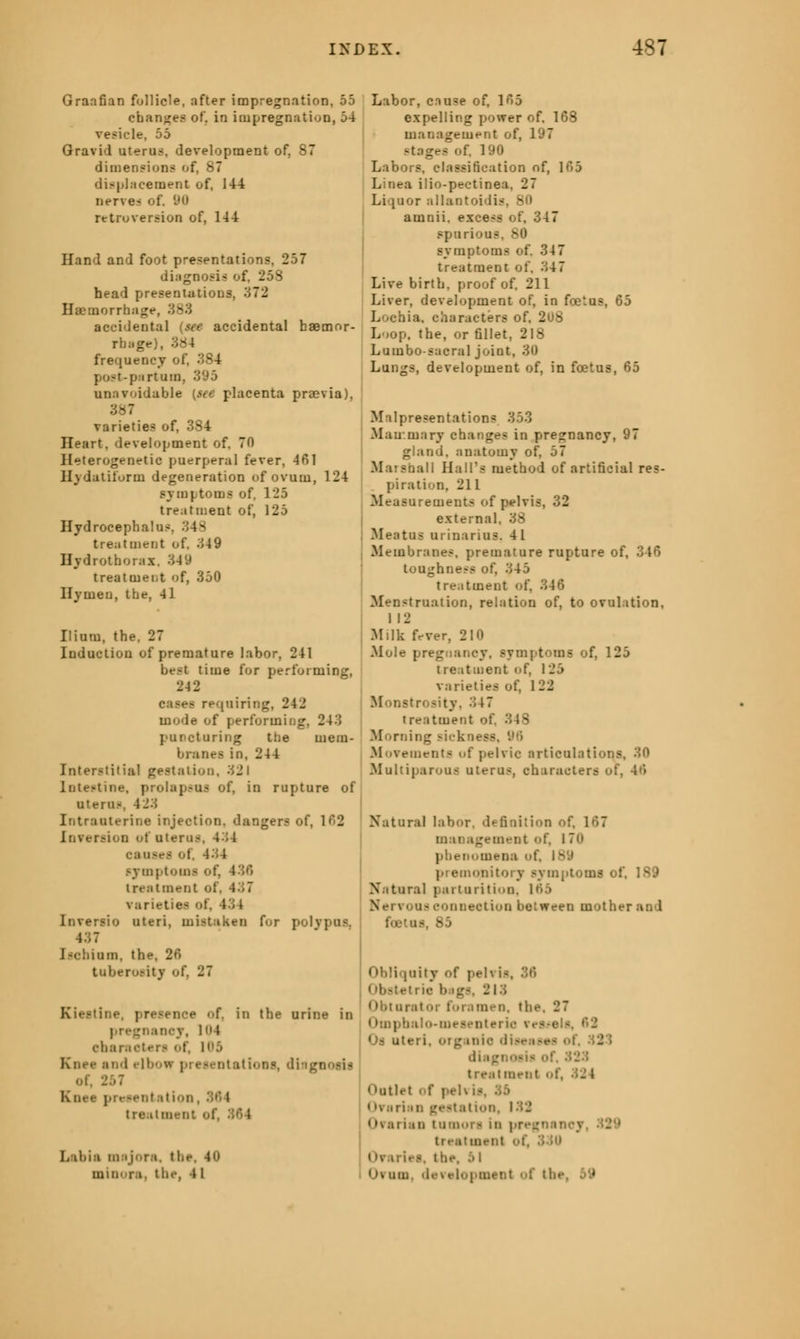 Graafian follicle, after impregnation, 55 changes of, in impregnation, 54 vesicle, 55 Gravid uterus, development of, 87 dimensions of, 87 displacement of, 144 nerves of. 90 retroversion of, 144 Hand and foot presentations, 257 diagnosis of, 258 head presentations, 372 Haemorrhage, 383 accidental (see accidental haemor- rhage), 384 frequency of, 384 post-partum, 395 unavoidable (see placenta praevia), 387 varieties of, 384 Heart, development of. 70 Heterogenetic puerperal fever, 461 Hvdatiform degeneration of ovum, 124 symptoms of, 125 treatment of, 125 Hydrocephalus. 34> treatment of. 349 Hydrotborax. 349 treatment <if, 350 Hymen, the, 41 Ilium, the, 27 Induction of premature labor. 241 best time for performing, 24 2 cases requiring. 242 mode of performing, 243 puncturing the mem- branes in. 244 Interstitial gestation, 321 intestine, i ;. in rupture of utern- Intranterine injection, dangers of, 102 Inversion of uterus, 4:;4 onuses of, 434 : 30 treatment of, 437 varieties ol Inversio uteri, mistaken for polypus, 437 J senium, the, 26 tuberosity of, 27 :ne, presence of, in the urine in incv, H»4 ebaraeten of, i5 Knee and elbow presentations, di . 257 I reseniation tre.it i -. Labis msjora, tl mini ri. the, »i Labor, cause of. 165 expelling power of. 168 management of, 197 stages of, 190 Labors, classification of, 165 Linea ilio-pectinea, 27 Liquor sllantoidis - amnii. excess of, 347 spurious, 80 symptoms of, 34 7 treatment of, 347 Live birth, proof of, 211 Liver, development of, in foetus, 65 Lochia, characters of. 2 - Loop, the, or fillet, 218 Lumbosacral joint, 30 Lungs, development of, in foetus, 65 Malpresentations 353 Mammary changes in pregnancy, 97 gland, anatomy of, 57 Marshall Hall's method of artificial res- piration, 211 Measurements of pelvis, 32 external, 38 Meatus urinarius. 41 Membranes, premature rupture of, 346 toughness of, 345 treatment of. 346 Menstruation, relation of, to ovulation. I 12 Milk fever, 2H» Mole pregnancy, symptoms of, 125 treatment of, 125 varieties of. 1 22 Monstrosity, 317 treatment of. 348 Morning sickness. 96 Movements of pelvic articulations, 30 Multiparous uterus, characters of, 46 Natural labor, definition of, 167 nt of, I 7n phenomena of, Iv'.' premonitory symptoms ol Natural parturition, K>5 Nr-i i oqs connection between BOthl foetus, 85 Obliquity <>f pel\ ii Obstetrie b igs, 213 Obturator foremen, the, 27 . ilo-mesenterie i ■ • •Js uteri, oig anic disefl - '. 323 treatment of, Outlet i f pel ■ <ivarian gestation, 122 •i pregnane] treatment <Ivaries, the. .'>I < )* um development of the, I