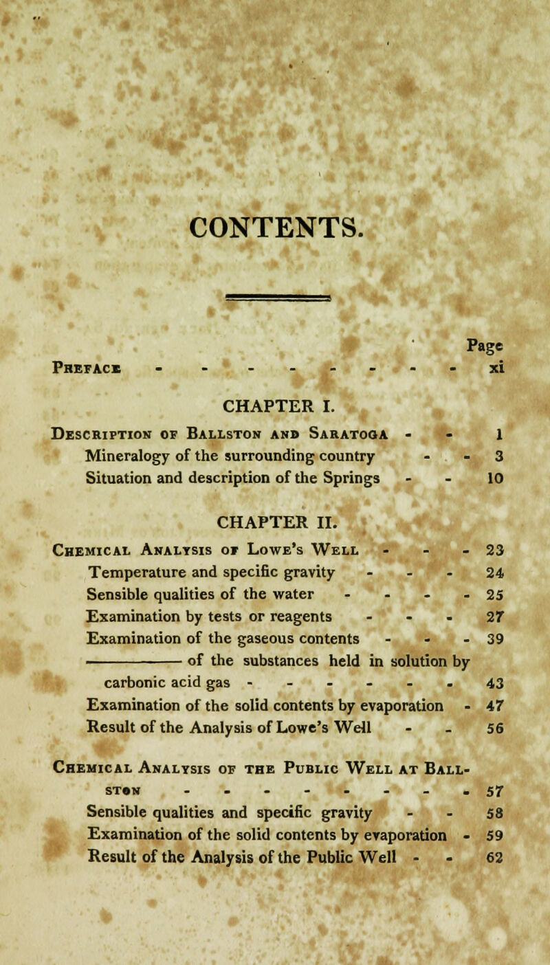 CONTENTS. Page Preface - - ------ xi CHAPTER I. Description of Ballston and Saratoga - - 1 Mineralogy of the surrounding country - - 3 Situation and description of the Springs 10 CHAPTER II. Chemical Analysis of Lowe's Well - - 23 Temperature and specific gravity 24 Sensible qualities of the water - - - - 25 Examination by tests or reagents 27 Examination of the gaseous contents - - - 39 of the substances held in solution by carbonic acid gas ----- . 43 Examination of the solid contents by evaporation - 47 Result of the Analysis of Lowe's Well 56 Chemical Analysis of the Public Well at Ball- ston ........ 57 Sensible qualities and specific gravity - - 58 Examination of the solid contents by evaporation - 59 Result of the Analysis of the Public Well - - 62