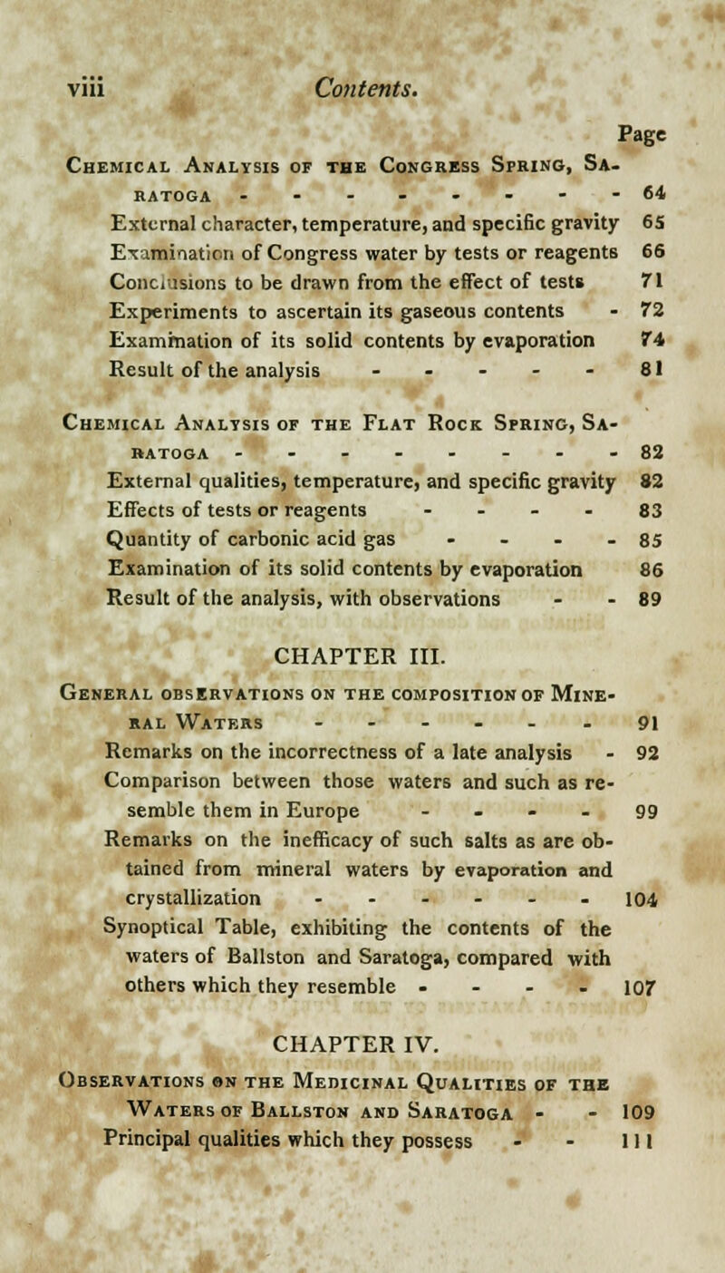4p Page Chemical Analysis of the Congress Spring, Sa- ratoga --------64 External character, temperature, and specific gravity 65 Examination of Congress water by tests or reagents 66 Conclusions to be drawn from the effect of tests 71 Experiments to ascertain its gaseous contents - 72 Examination of its solid contents by evaporation 74 Result of the analysis - - - - - 81 Chemical Analysis of the Flat Rock Spring, Sa- ratoga -'- - - - - - -82 External qualities, temperature, and specific gravity 82 Effects of tests or reagents 83 Quantity of carbonic acid gas - - - - 85 Examination of its solid contents by evaporation 86 Result of the analysis, with observations - - 89 CHAPTER III. General observations on the composition of Mine- ral Watf.rs ----.. 9i Remarks on the incorrectness of a late analysis - 92 Comparison between those waters and such as re- semble them in Europe 99 Remarks on the inefficacy of such salts as are ob- tained from mineral waters by evaporation and crystallization - - - - - 104 Synoptical Table, exhibiting the contents of the waters of Ballston and Saratoga, compared with others which they resemble - 107 CHAPTER IV. Observations on the Medicinal Qualities of the Waters of Ballston and Saratoga - - 109 Principal qualities which they possess - - 111