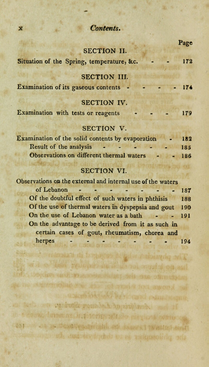 Page SECTION II. Situation of the Spring, temperature, Sec. - - 172 SECTION III. Examination of its gaseous contents - • - • 174 SECTION IV. Examination with tests or reagents - - - 179 SECTION V. Examination of the solid contents by evaporation - 182 Result of the analysis - - - - - 185 Observations on different thermal waters - - 186 SECTION VI. Observations on the external and internal use of the waters of Lebanon - - - - - - -187 Of the doubtful effect of such waters in phthisis 188 Of the use of thermal waters in dyspepsia and gout 190 On the use of Lebanon water as a bath - - 191 On the advantage to be derived from it as such in certain cases of gout, rheumatism, chorea and herpes - ...... 194