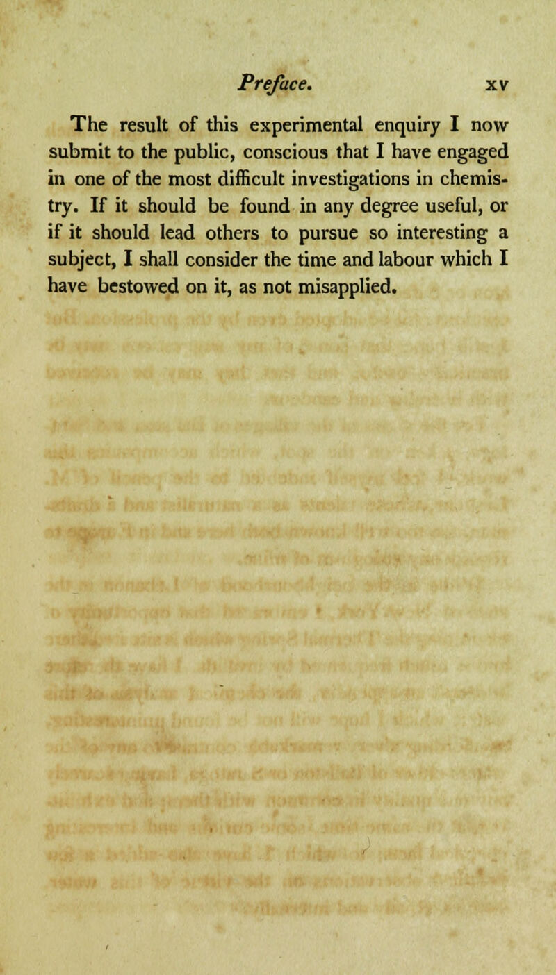 The result of this experimental enquiry I now submit to the public, conscious that I have engaged in one of the most difficult investigations in chemis- try. If it should be found in any degree useful, or if it should lead others to pursue so interesting a subject, I shall consider the time and labour which I have bestowed on it, as not misapplied.