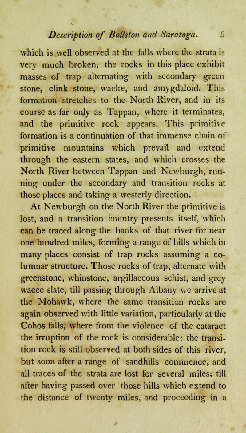 which is well observed at the falls where the strata is very much broken; the rocks in this place exhibit masses of trap alternating with secondary green stone, clink stone, wacke, and amygdaloid. This formation stretches to the North River, and in its course as far only as Tappan, where it terminates, and the primitive rock appears. This primitive formation is a continuation of that immense chain of primitive mountains which prevail and extend through the eastern states, and which crosses the North River between Tappan and Newburgh, run- ning under the secondary and transition rocks at those places and taking a westerly direction. At Newburgh on the North River the primitive is lost, and a transition country presents itself, which can be traced along the banks of that river for near one hundred miles, forming a range of hills which in many places consist of trap rocks assuming a co- lumnar structure. Those rocks of trap, alternate with greenstone, whinstone, argillaceous schist, and grey wacce slate, till passing through Albany we arrive at the Mohawk, where the same transition rocks are again observed with little variation, particularly at the Cohos falls, where from the violence of the cataract the irruption of the rock is considerable: the transi- tion rock is still observed at both sides of this river, but soon after a range of sandhills commence, and all traces of the strata are lost for several miles; till after having passed over those hills which extend to the distance of twenty miles, and proceeding in a