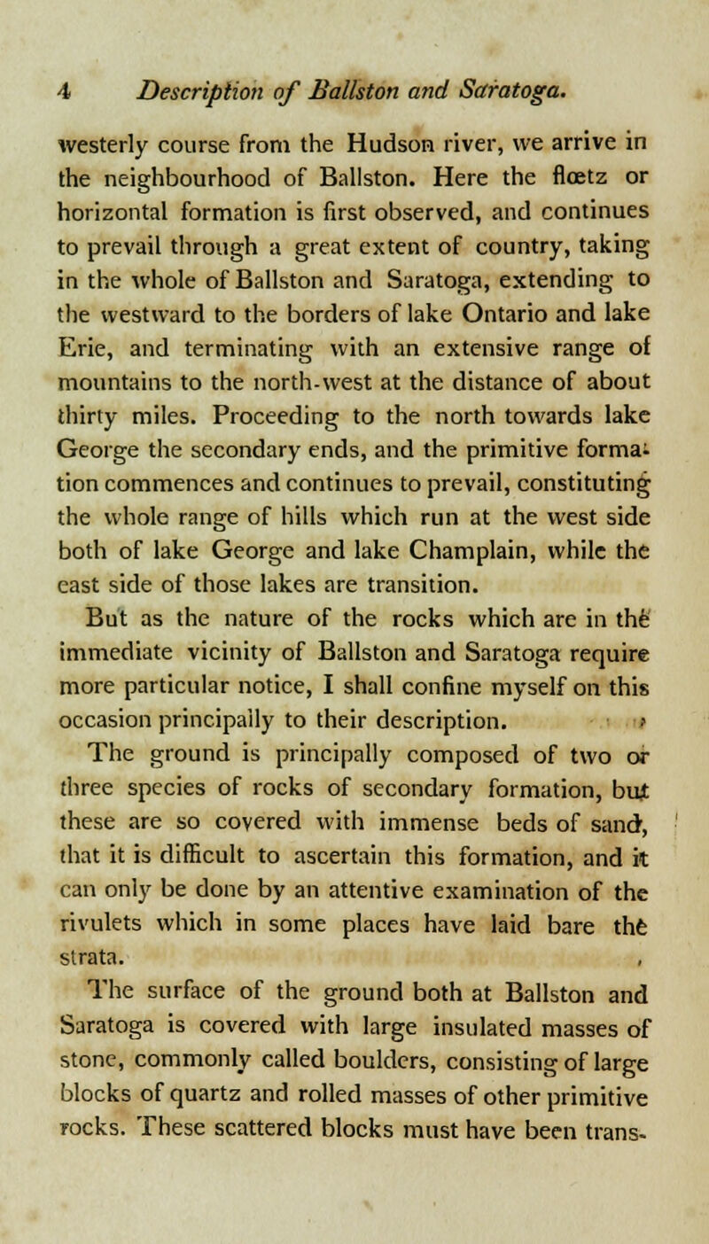 westerly course from the Hudson river, we arrive in the neighbourhood of Ballston. Here the flcetz or horizontal formation is first observed, and continues to prevail through a great extent of country, taking in the whole of Ballston and Saratoga, extending to the westward to the borders of lake Ontario and lake Erie, and terminating with an extensive range of mountains to the north-west at the distance of about thirty miles. Proceeding to the north towards lake George the secondary ends, and the primitive format tion commences and continues to prevail, constituting the whole range of hills which run at the west side both of lake George and lake Champlain, while the east side of those lakes are transition. But as the nature of the rocks which are in the immediate vicinity of Ballston and Saratoga require more particular notice, I shall confine myself on this occasion principally to their description. The ground is principally composed of two or three species of rocks of secondary formation, but these are so covered with immense beds of sand, that it is difficult to ascertain this formation, and it can only be done by an attentive examination of the rivulets which in some places have laid bare the strata. The surface of the ground both at Ballston and Saratoga is covered with large insulated masses of stone, commonly called boulders, consisting of large blocks of quartz and rolled masses of other primitive rocks. These scattered blocks must have been trans-