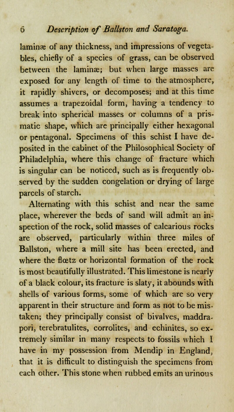 laminje of any thickness, and impressions of vegeta- bles, chiefly of a species of grass, can be observed between the laminas; but when large masses arc exposed for any length of time to the atmosphere, it rapidly shivers, or decomposes; and at this time assumes a trapezoidal form, having a tendency to break into spherical masses or columns of a pris- matic shape, which are principally either hexagonal or pentagonal. Specimens of this schist I have de- posited in the cabinet of the Philosophical Society of Philadelphia, where this change of fracture which is singular can be noticed, such as is frequently ob- served by the sudden congelation or drying of large parcels of starch. Alternating with this schist and near the same place, wherever the beds of sand will admit an in- spection of the rock, solid masses of calcarious rocks are observed, particularly within three miles of Ballston, where a mill site has been erected, and where the floetz or horizontal formation of the rock is most beautifully illustrated. This limestone is nearly of a black colour, its fracture is slaty, it abounds with shells of various forms, some of which are so very apparent in their structure and form as not to be mis- taken; they principally consist of bivalves, maddra- pori, terebratulites, corrolites, and echinites, so ex- tremely similar in many respects to fossils which I have in my possession from Mendip in England, that it is difficult to distinguish the specimens from each other. This stone when rubbed emits an urinous