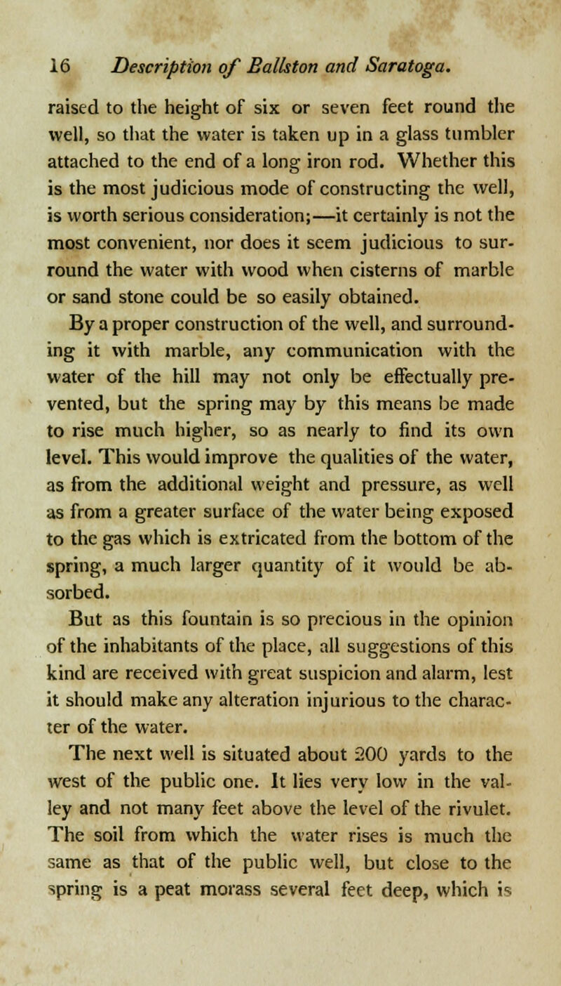 raised to the height of six or seven feet round the well, so that the water is taken up in a glass tumbler attached to the end of a long iron rod. Whether this is the most judicious mode of constructing the well, is worth serious consideration;—it certainly is not the most convenient, nor does it seem judicious to sur- round the water with wood when cisterns of marble or sand stone could be so easily obtained. By a proper construction of the well, and surround- ing it with marble, any communication with the water of the hill may not only be effectually pre- vented, but the spring may by this means be made to rise much higher, so as nearly to find its own level. This would improve the qualities of the water, as from the additional weight and pressure, as well as from a greater surface of the water being exposed to the gas which is extricated from the bottom of the spring, a much larger quantity of it would be ab- sorbed. But as this fountain is so precious in the opinion of the inhabitants of the place, all suggestions of this kind are received with great suspicion and alarm, lest it should make any alteration injurious to the charac- ter of the water. The next well is situated about 200 yards to the west of the public one. It lies very low in the val- ley and not many feet above the level of the rivulet. The soil from which the water rises is much the same as that of the public well, but close to the spring is a peat morass several feet deep, which is