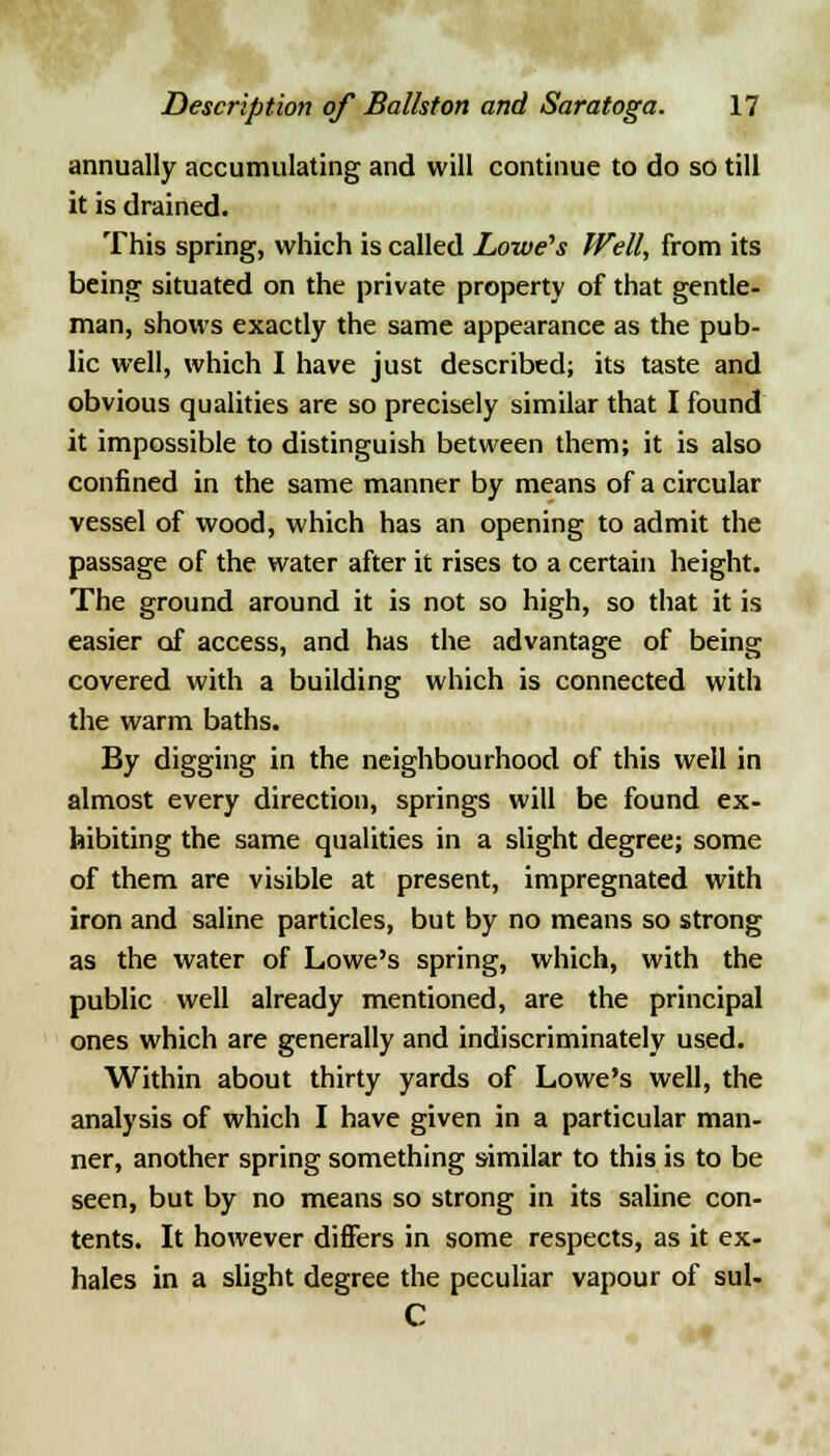 annually accumulating and will continue to do so till it is drained. This spring, which is called Lowe's Well, from its being situated on the private property of that gentle- man, shows exactly the same appearance as the pub- lic well, which I have just described; its taste and obvious qualities are so precisely similar that I found it impossible to distinguish between them; it is also confined in the same manner by means of a circular vessel of wood, which has an opening to admit the passage of the water after it rises to a certain height. The ground around it is not so high, so that it is easier of access, and has the advantage of being covered with a building which is connected with the warm baths. By digging in the neighbourhood of this well in almost every direction, springs will be found ex- hibiting the same qualities in a slight degree; some of them are visible at present, impregnated with iron and saline particles, but by no means so strong as the water of Lowe's spring, which, with the public well already mentioned, are the principal ones which are generally and indiscriminately used. Within about thirty yards of Lowe's well, the analysis of which I have given in a particular man- ner, another spring something similar to this is to be seen, but by no means so strong in its saline con- tents. It however differs in some respects, as it ex- hales in a slight degree the peculiar vapour of sul- C