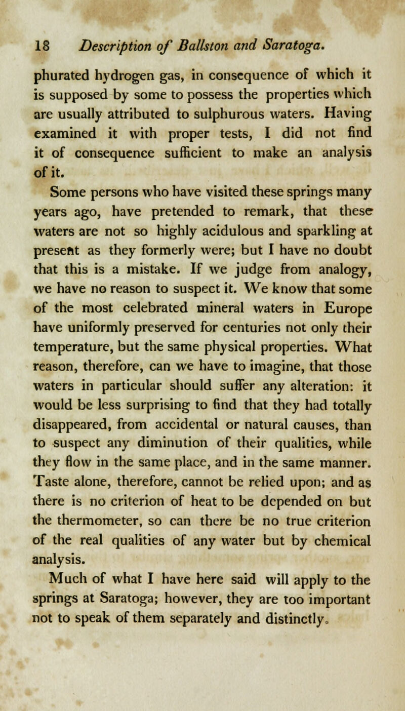 phurated hydrogen gas, in consequence of which it is supposed by some to possess the properties which are usually attributed to sulphurous waters. Having examined it with proper tests, I did not find it of consequence sufficient to make an analysis of it. Some persons who have visited these springs many years ago, have pretended to remark, that these waters are not so highly acidulous and sparkling at preseftt as they formerly were; but I have no doubt that this is a mistake. If we judge from analogy, we have no reason to suspect it. We know that some of the most celebrated mineral waters in Europe have uniformly preserved for centuries not only their temperature, but the same physical properties. What reason, therefore, can we have to imagine, that those waters in particular should suffer any alteration: it would be less surprising to find that they had totally disappeared, from accidental or natural causes, than to suspect any diminution of their qualities, while they flow in the same place, and in the same manner. Taste alone, therefore, cannot be relied upon; and as there is no criterion of heat to be depended on but the thermometer, so can there be no true criterion of the real qualities of any water but by chemical analysis. Much of what I have here said will apply to the springs at Saratoga; however, they are too important not to speak of them separately and distinctly.
