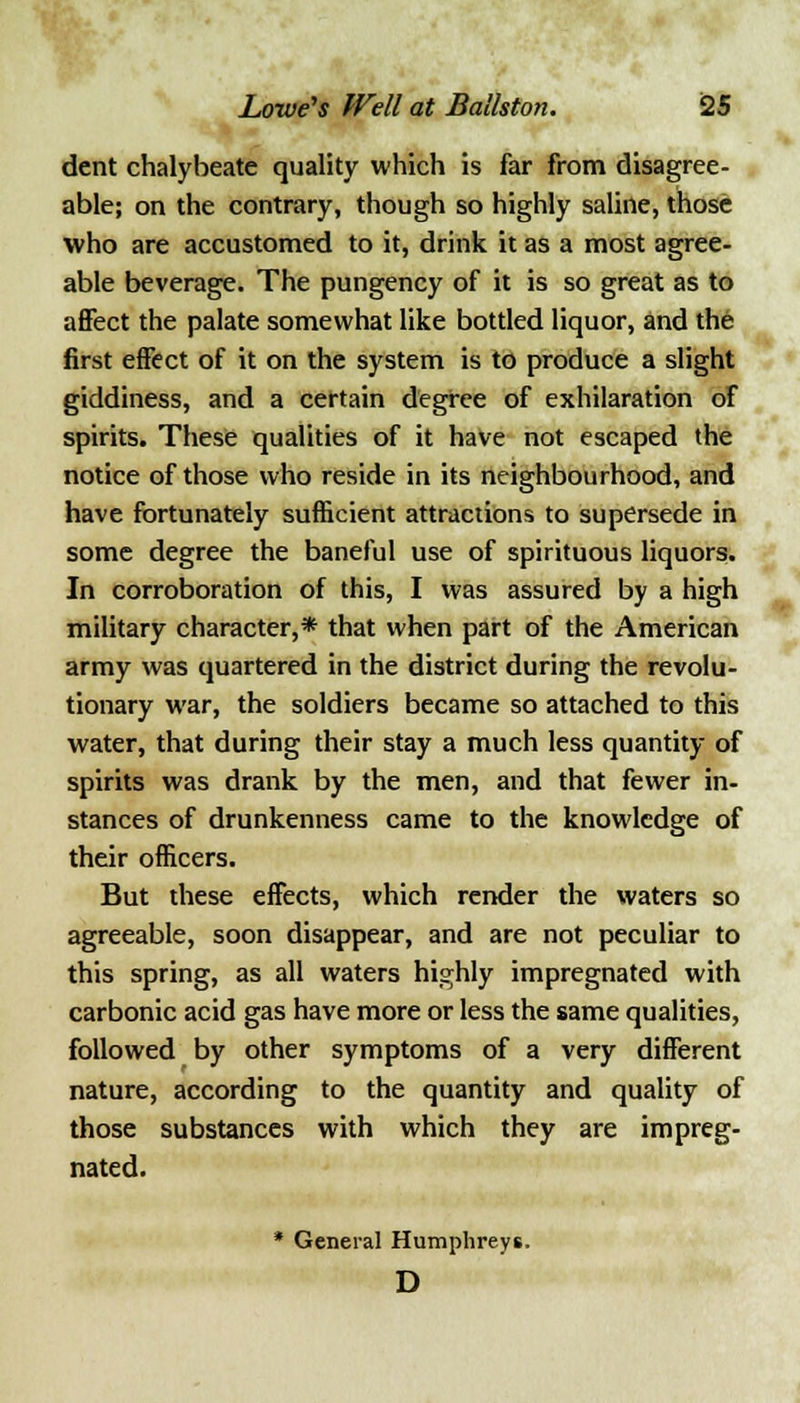 dent chalybeate quality which is far from disagree- able; on the contrary, though so highly saline, those who are accustomed to it, drink it as a most agree- able beverage. The pungency of it is so great as to affect the palate somewhat like bottled liquor, and the first effect of it on the system is to produce a slight giddiness, and a certain degree of exhilaration of spirits. These qualities of it have not escaped the notice of those who reside in its neighbourhood, and have fortunately sufficient attractions to supersede in some degree the baneful use of spirituous liquors. In corroboration of this, I was assured by a high military character,* that when part of the American army was quartered in the district during the revolu- tionary war, the soldiers became so attached to this water, that during their stay a much less quantity of spirits was drank by the men, and that fewer in- stances of drunkenness came to the knowledge of their officers. But these effects, which render the waters so agreeable, soon disappear, and are not peculiar to this spring, as all waters highly impregnated with carbonic acid gas have more or less the same qualities, followed by other symptoms of a very different nature, according to the quantity and quality of those substances with which they are impreg- nated. * General Humphreys. D