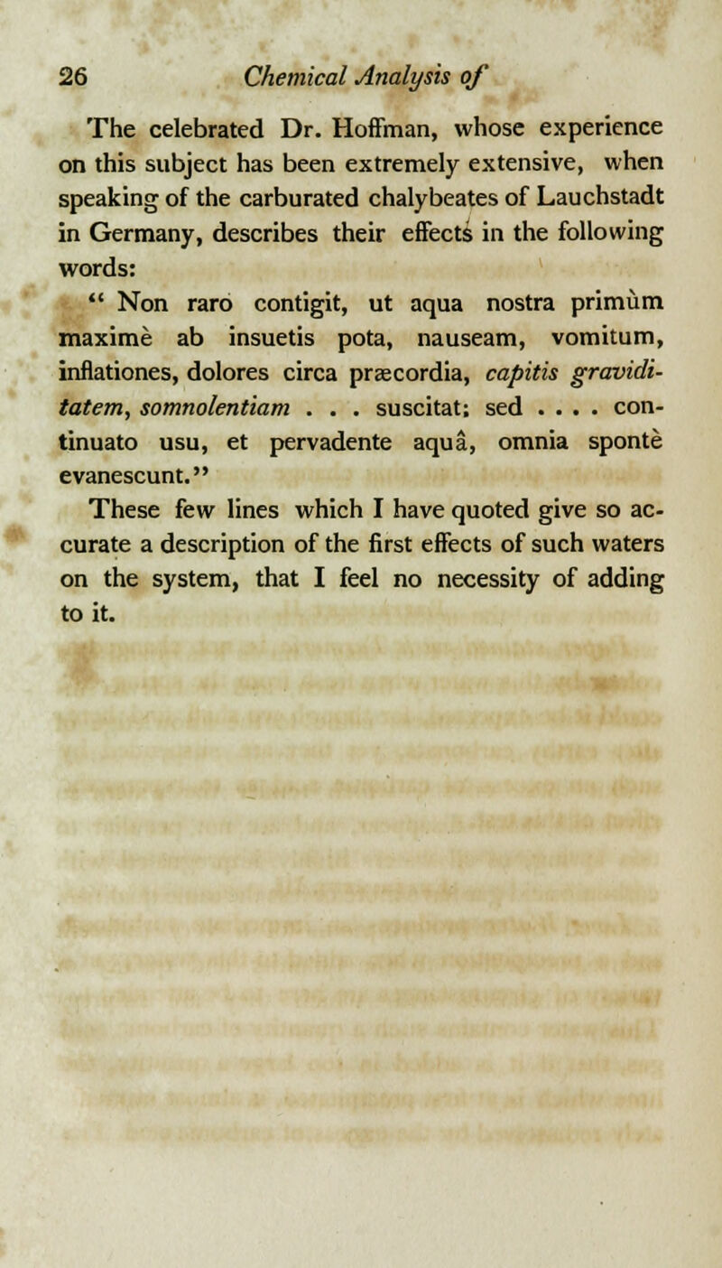 The celebrated Dr. Hoffman, whose experience on this subject has been extremely extensive, when speaking of the carburated chalybeates of Lauchstadt in Germany, describes their effects in the following words:  Non raro contigit, ut aqua nostra primum maxime ab insuetis pota, nauseam, vomitum, innationes, dolores circa prsecordia, capitis gravidi- tatem, somnolentiam . . . suscitat; sed .... con- tinuato usu, et pervadente aqua, omnia sponte evanescunt. These few lines which I have quoted give so ac- curate a description of the first effects of such waters on the system, that I feel no necessity of adding to it.