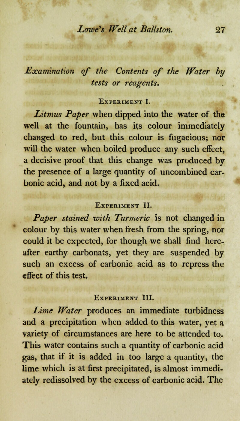 Examination of the Contents of the Water by tests or reagents. Experiment I. Litmus Paper when dipped into the water of the well at the fountain, has its colour immediately- changed to red, but this colour is fugacious; nor will the water when boiled produce any such effect, a decisive proof that this change was produced by the presence of a large quantity of uncombined car- bonic acid, and not by a fixed acid. Experiment II. Paper stained with Turmeric is not changed in colour by this water when fresh from the spring, nor could it be expected, for though we shall find here- after earthy carbonats, yet they are suspended by such an excess of carbonic acid as to repress the effect of this test. Experiment III. Lime Water produces an immediate turbidness and a precipitation when added to this water, yet a variety of circumstances are here to be attended to. This water contains such a quantity of carbonic acid gas, that if it is added in too large a quantity, the lime which is at first precipitated, is almost immedi- ately redissolved by the excess of carbonic acid. The