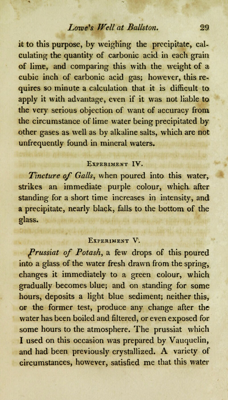 it to this purpose, by weighing the precipitate, cal- culating the quantity of carbonic acid in each grain of lime, and comparing this with the weight of a cubic inch of carbonic acid gas; however, this re- quires so minute a calculation that it is difficult to apply it with advantage, even if it was not liable to the very serious objection of want of accuracy from the circumstance of lime water being precipitated by other gases as well as by alkaline salts, which are not unfrequently found in mineral waters. Experiment IV. Tincture of Galls, when poured into this water, strikes an immediate purple colour, which after standing for a short time increases in intensity, and a precipitate, nearly black, falls to the bottom of the glass. Experiment V. Prussiat of Potash, a few drops of this poured into a glass of the water fresh drawn from the spring, changes it immediately to a green colour, which gradually becomes blue; and on standing for some hours, deposits a light blue sediment; neither this, or the former test, produce any change after the water has been boiled and filtered, or even exposed for some hours to the atmosphere. The prussiat which I used on this occasion was prepared by Vauquelin, and had been previously crystallized. A variety of circumstances, however, satisfied me that this water