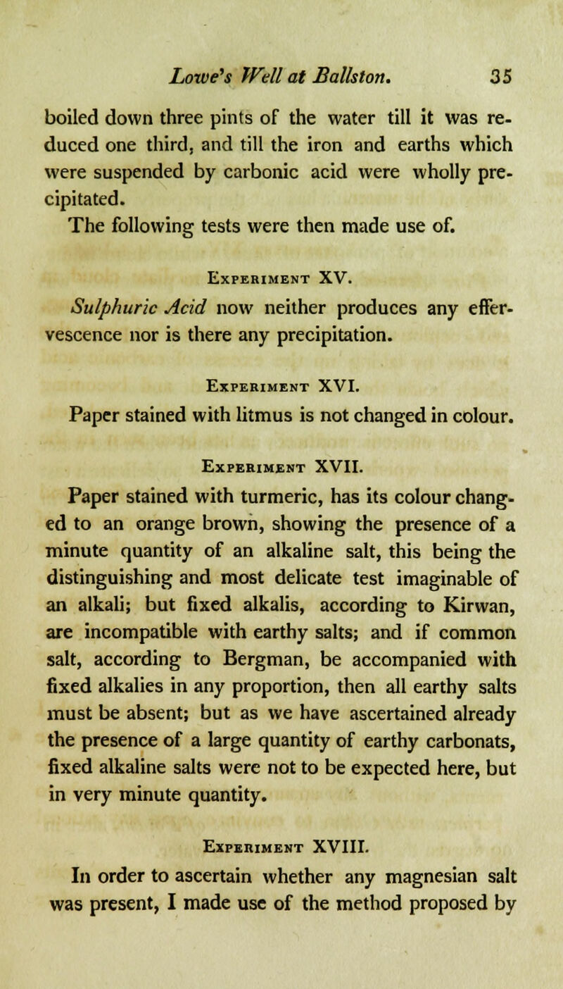 boiled down three pints of the water till it was re- duced one third, and till the iron and earths which were suspended by carbonic acid were wholly pre- cipitated. The following tests were then made use of. Experiment XV. Sulphuric Acid now neither produces any effer- vescence nor is there any precipitation. Experiment XVI. Paper stained with litmus is not changed in colour. Experiment XVII. Paper stained with turmeric, has its colour chang- ed to an orange brown, showing the presence of a minute quantity of an alkaline salt, this being the distinguishing and most delicate test imaginable of an alkali; but fixed alkalis, according to Kirwan, are incompatible with earthy salts; and if common salt, according to Bergman, be accompanied with fixed alkalies in any proportion, then all earthy salts must be absent; but as we have ascertained already the presence of a large quantity of earthy carbonats, fixed alkaline salts were not to be expected here, but in very minute quantity. Experiment XVIII. In order to ascertain whether any magnesian salt was present, I made use of the method proposed by