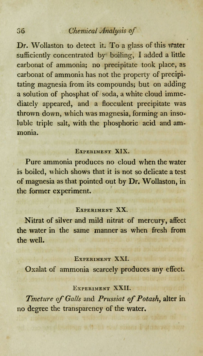 Dr. Wollaston to detect it. To a glass of this Water sufficiently concentrated by boiling, I added a little carbonat of ammonia; no precipitate took place, as carbonat of ammonia has not the property of precipi- tating magnesia from its compounds; but on adding a solution of phosphat of soda, a white cloud imme- diately appeared, and a flocculent precipitate was thrown down, which was magnesia, forming an inso- luble triple salt, with the phosphoric acid and am- monia. Experiment XIX. Pure ammonia produces no cloud when the water is boiled, which shows that it is not so delicate a test of magnesia as that pointed out by Dr. Wollaston, in the former experiment. Experiment XX. Nitrat of silver and mild nitrat of mercury, affect the water in the same manner as when fresh from the well. Experiment XXI. Oxalat of ammonia scarcely produces any effect. Experiment XXII. Tincture of Galls and Prussiat of Potash, alter in no degree the transparency of the water.