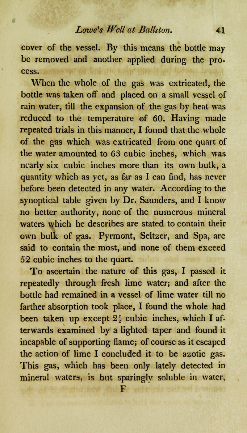 cover of the vessel. By this means the bottle may be removed and another applied during the pro- cess. When the whole of the gas was extricated, the bottle was taken off and placed on a small vessel of rain water, till the expansion of the gas by heat was reduced to the temperature of 60. Having made repeated trials in this manner, I found that the whole of the gas which was extricated from one quart of the water amounted to 63 cubic inches, which was nearly six cubic inches more than its own bulk, a quantity which as yet, as far as I can find, has never before been detected in any water. According to the synoptical table given by Dr. Saunders, and I know no better authority, none of the numerous mineral waters which he describes are stated to contain their own bulk of gas. Pyrmont, Seltzer, and Spa, are said to contain the most, and none of them exceed 52 cubic inches to the quart. To ascertain the nature of this gas, I passed it repeatedly through fresh lime water; and after the bottle had remained in a vessel of lime water till no farther absorption took place, I found the whole had been taken up except 2| cubic inches, which I af- terwards examined by a lighted taper and found it incapable of supporting flame; of course as it escaped the action of lime I concluded it to be azotic gas. This gas, which has been only lately detected in mineral waters, is but sparingly soluble in water, F