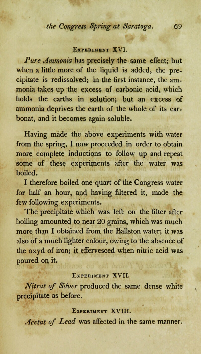 Experiment XVI. Pure Ammonia has precisely the same effect; but when a little more of the liquid is added, the pre- cipitate is redissolved; in the first instance, the am- monia takes up the excess of carbonic acid, which holds the earths in solution; but an excess of ammonia deprives the earth of the whole of its car- bonat, and it becomes again soluble. Having made the above experiments with water from the spring, I now proceeded in order to obtain more complete inductions to follow up and repeat some of these experiments after the water was boiled. I therefore boiled one quart of the Congress water for half an hour, and having filtered it, made the few following experiments. The precipitate which was left on the filter after boiling amounted to near 20 grains, which was much more than I obtained from the Ballston water; it was also of a much lighter colour, owing to the absence of the oxyd of iron; it effervesced when nitric acid was poured on it. Experiment XVII. Nitrat of Silver produced the same dense white precipitate as before. Experiment XVIII. Acetat of Lead was affected in the same manner.